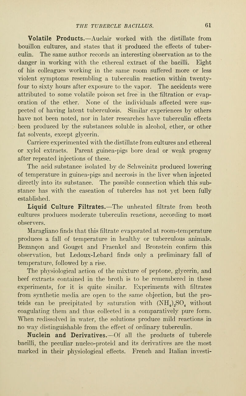 Volatile Products.—Auclair worked with the distillate from bouillon cultures, and states that it produced the effects of tuber- culin. The same author records an interesting observation as to the danger in working with the ethereal extract of the bacilli. Eight of his colleagues working in the same room suffered more or less violent symptoms resembling a tuberculin reaction within twenty- four to sixty hours after exposure to the vapor. The accidents were attributed to some volatile poison set free in the filtration or evap- oration of the ether. None of the individuals affected were sus- pected of having latent tuberculosis. Similar experiences by others have not been noted, nor in later researches have tuberculin effects been produced by the substances soluble in alcohol, ether, or other fat solvents, except glycerin. Carriere experimented with the distillate from cultures and ethereal or xylol extracts. Parent guinea-pigs bore dead or weak progeny after repeated injections of these. The acid substance isolated by de Schweinitz produced lowering of temperature in guinea-pigs and necrosis in the liver when injected directly into its substance. The possible connection which this sub- stance has with the caseation of tubercles has not yet been fully established. Liquid Culture Filtrates.—^The unheated filtrate from broth cultures produces moderate tuberculin reactions, according to most observers. Maragliano finds that this filtrate evaporated at room-temperature produces a fall of temperature in healthy or tuberculous animals. Bezangon and Gouget and Fraenkel and Bronstein confirm this observation, but Ledoux-Lebard finds only a preliminary fall of temperature, followed b}^ a rise. The physiological action of the mixture of peptone, glycerin, and beef extracts contained in the broth is to be remembered in these experiments, for it is quite similar. Experiments with filtrates from synthetic media are open to the same objection, but the pro- teids can be precipitated by saturation with (NH^)2S04 without coagulating them and thus collected in a comparatively pure form. When redissolved in water, the solutions produce mild reactions in no way distinguishable from the effect of ordinary tuberculin. Nuclein and Derivatives.—Of all the products of tubercle bacilli, the peculiar nucleo-proteid and its derivatives are the most marked in their physiological effects. French and Italian investi-