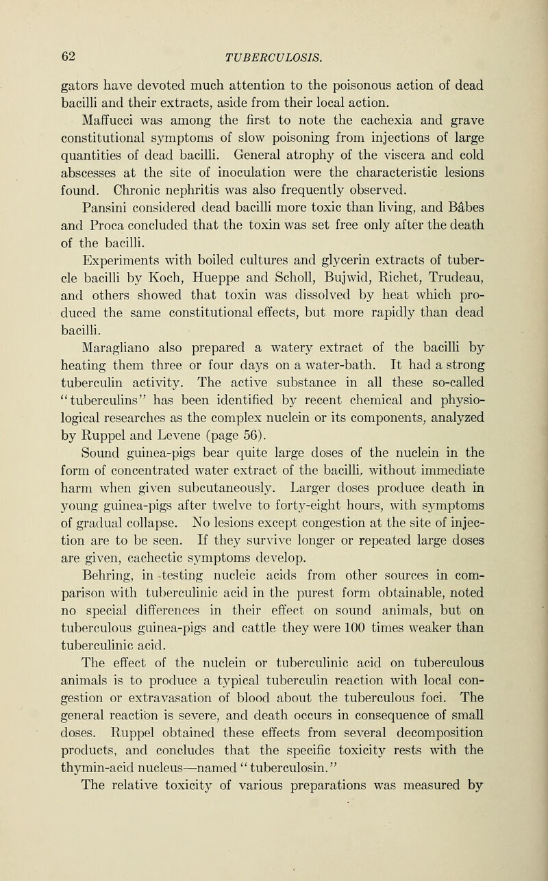 gators have devoted much attention to the poisonous action of dead bacilU and their extracts, aside from their local action. Maffucci was among the first to note the cachexia and grave constitutional symptoms of slow poisoning from injections of large quantities of dead bacilli. General atrophy of the viscera and cold abscesses at the site of inoculation were the characteristic lesions found. Chronic nephritis was also frequently observed. Pansini considered dead bacilli more toxic than living, and Babes and Proca concluded that the toxin was set free only after the death of the bacilli. Experiments with boiled cultures and glycerin extracts of tuber- cle bacilli by Koch, Hueppe and Scholl, Bujwid, Richet, Trudeau, and others showed that toxin was dissolved by heat which pro- duced the same constitutional effects, but more rapidly than dead bacilli. Maragliano also prepared a watery extract of the bacilli by heating them three or four days on a water-bath. It had a strong tuberculin activity. The active substance in all these so-called tuberculins has been identified by recent chemical and physio- logical researches as the complex nuclein or its components, analyzed by Ruppel and Levene (page 56). Sound guinea-pigs bear quite large doses of the nuclein in the form of concentrated water extract of the bacilli, without immediate harm when given subcutaneously. Larger doses produce death in young guinea-pigs after twelve to forty-eight hours, with symptoms of gradual collapse. No lesions except congestion at the site of injec- tion are to be seen. If they survive longer or repeated large doses are given, cachectic symptoms develop. Behring, in testing nucleic acids from other sources in com- parison with tuberculinic acid in the purest form obtainable, noted no special differences in their effect on sound animals, but on tuberculous guinea-pigs and cattle they were 100 times weaker than tuberculinic acid. The effect of the nuclein or tuberculinic acid on tuberculous animals is to produce a typical tuberculin reaction with local con- gestion or extravasation of blood about the tuberculous foci. The general reaction is severe, and death occurs in consequence of small doses. Ruppel obtained these effects from several decomposition products, and concludes that the specific toxicity rests with the thymin-acid nucleus—named  tuberculosin. The relative toxicity of various preparations was measured by