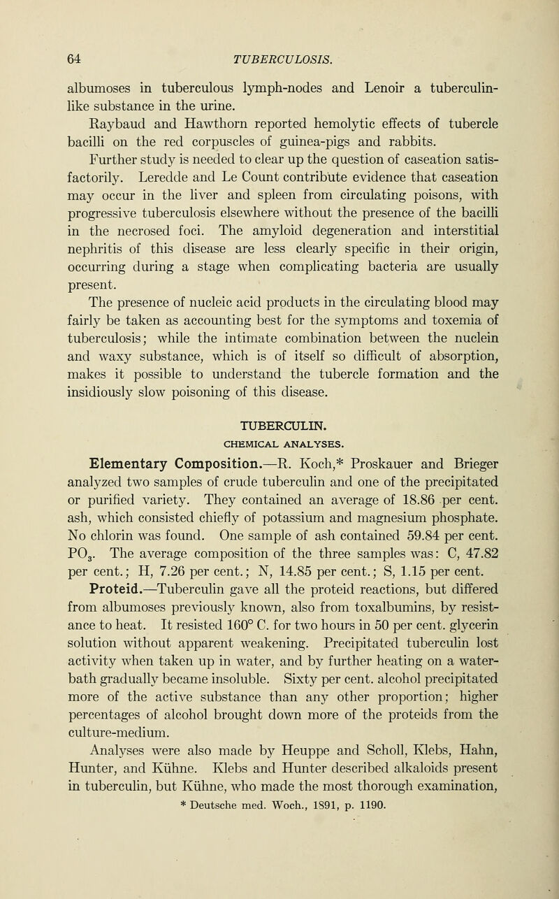 albumoses in tuberculous lymph-nodes and Lenoir a tuberculin- like substance in the urine. Raybaud and Hawthorn reported hemolytic effects of tubercle bacilli on the red corpuscles of guinea-pigs and rabbits. Further study is needed to clear up the question of caseation satis- factorily. Leredde and Le Count contribute evidence that caseation may occur in the liver and spleen from circulating poisons, with progressive tuberculosis elsewhere without the presence of the bacilli in the necrosed foci. The amyloid degeneration and interstitial nephritis of this disease are less clearly specific in their origin, occurring during a stage when complicating bacteria are usually present. The presence of nucleic acid products in the circulating blood may fairly be taken as accounting best for the symptoms and toxemia of tuberculosis; while the intimate combination between the nuclein and waxy substance, which is of itself so difficult of absorption, makes it possible to understand the tubercle formation and the insidiously slow poisoning of this disease. TUBERCULIN. CHEMICAL ANALYSES. Elementary Composition.—R. Koch,* Proskauer and Brieger analyzed two samples of crude tuberculin and one of the precipitated or purified variety. They contained an average of 18.86 per cent, ash, which consisted chiefly of potassium and magnesium phosphate. No chlorin was found. One sample of ash contained 59.84 per cent. PO3. The average composition of the three samples was: C, 47.82 per cent.; H, 7.26 per cent.; N, 14.85 per cent.; S, 1.15 per cent. Proteid.—^Tuberculin gave all the proteid reactions, but differed from albumoses previously known, also from toxalbumins, by resist- ance to heat. It resisted 160° C. for two hours in 50 per cent, glycerin solution without apparent weakening. Precipitated tuberculin lost activity when taken up in water, and by further heating on a water- bath gradually became insoluble. Sixty per cent, alcohol precipitated more of the active substance than any other proportion; higher percentages of alcohol brought down more of the proteids from the culture-medium. Analyses were also made by Heuppe and Scholl, Klebs, Hahn, Hunter, and Kiihne. Klebs and Hunter described alkaloids present in tuberculin, but Kiihne, who made the most thorough examination, * Deutsche med. Woch., 1S91, p. 1190.
