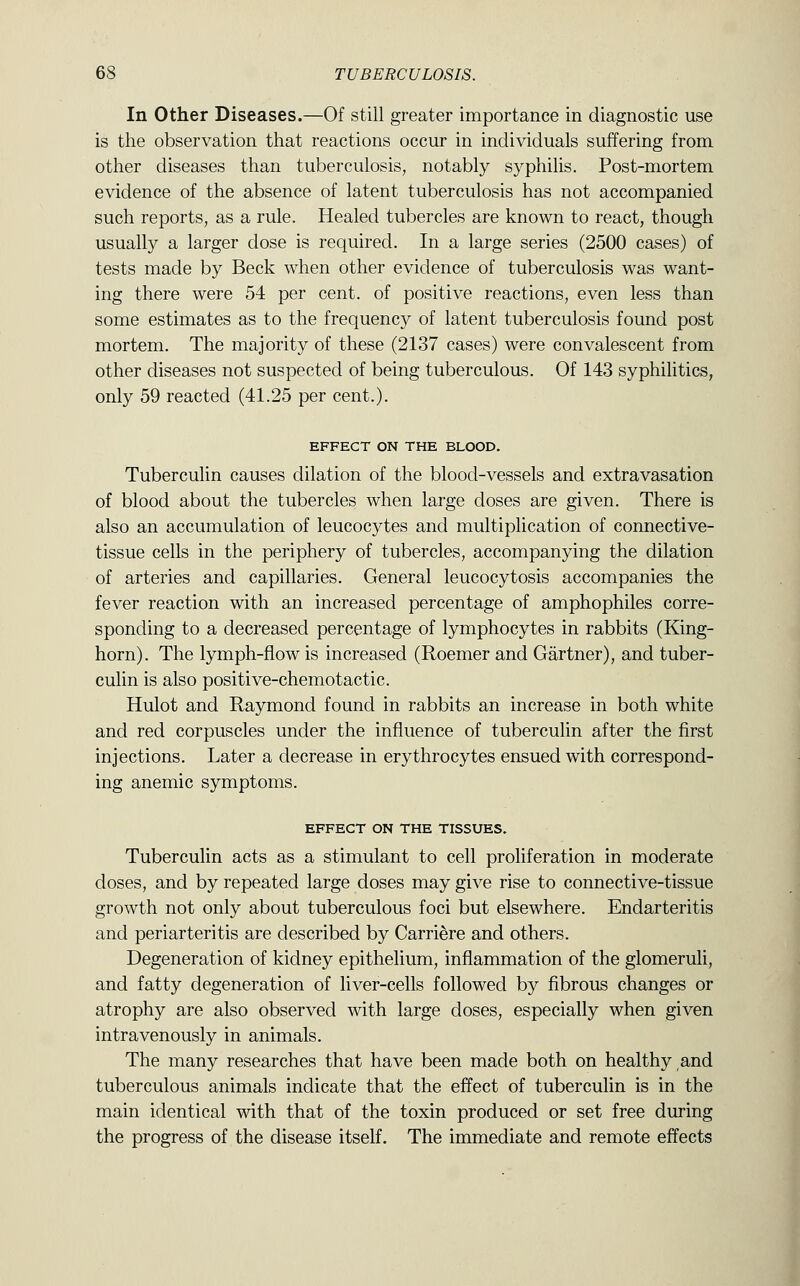 In Other Diseases.—Of still greater importance in diagnostic use is the observation that reactions occur in individuals suffering from other diseases than tuberculosis, notably syphilis. Post-mortem evidence of the absence of latent tuberculosis has not accompanied such reports, as a rule. Healed tubercles are known to react, though usually a larger dose is required. In a large series (2500 cases) of tests made by Beck when other evidence of tuberculosis was want- ing there were 54 per cent, of positive reactions, even less than some estimates as to the frequency of latent tuberculosis found post mortem. The majority of these (2137 cases) were convalescent from other diseases not suspected of being tuberculous. Of 143 syphilitics, only 59 reacted (41.25 per cent.). EFFECT ON THE BLOOD. Tuberculin causes dilation of the blood-vessels and extravasation of blood about the tubercles when large doses are given. There is also an accumulation of leucocytes and multiplication of connective- tissue cells in the periphery of tubercles, accompanying the dilation of arteries and capillaries. General leucocytosis accompanies the fever reaction with an increased percentage of amphophiles corre- sponding to a decreased percentage of lymphocytes in rabbits (King- horn). The lymph-flow is increased (Roemer and Gartner), and tuber- culin is also positive-chemotactic. Hulot and Raymond found in rabbits an increase in both white and red corpuscles under the influence of tuberculin after the first injections. Later a decrease in erythrocytes ensued with correspond- ing anemic symptoms. EFFECT ON THE TISSUES. Tuberculin acts as a stimulant to cell proliferation in moderate doses, and by repeated large doses may give rise to connective-tissue growth not only about tuberculous foci but elsewhere. Endarteritis and periarteritis are described by Carriere and others. Degeneration of kidney epithelium, inflammation of the glomeruli, and fatty degeneration of liver-cells followed by fibrous changes or atrophy are also observed with large doses, especially when given intravenously in animals. The many researches that have been made both on healthy and tuberculous animals indicate that the effect of tuberculin is in the main identical with that of the toxin produced or set free during the progress of the disease itself. The immediate and remote effects