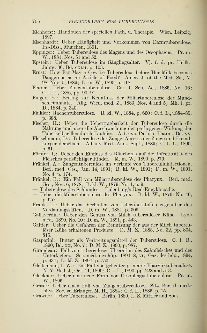 Eichhorst: Handbuch der speciellen Path. u. Therapie. Wien. Leipzig, 1897. Eisenhardt: Ueber Haufigkeit imd Vorkonimen von Darmtuberculose. In.-Diss., Miinchen, 1891. Eppinger: Ueber Tuberculose des Magens und des Oesophagus. Pr. m. W., 1881,Nos. 51and52. Epstein: Ueber Tuberculose im Sauglingsalter. Vj. f. d. pr. Heilk., Jahrg. 36, Bd. cxlii, p. 103. Ernst: How Far May a Cow be Tuberculous before Her Milk becomes Dangerous as an Article of Food? Amer. J. of the Med. Sc, V. 98, Nov. 5, 1889; D. m. W., 1890, p. 118. Feurer: Ueber Zungentuberculose. Cor. f. Sch. Ae., 1886, No. 16; C. f. L., 1886, pp. 90, 91. Finger, E.: Beitrag zur Kenntniss der Miliartuberculose der Mund- schleimhaute. Allg. Wien. med. Z., 1883, Nos. 4 and 5; Mh. f. pr. D., 1884, p. 340. Tinkler: Rachentuberculose. B. kl. W., 1884, p. 660; C. f. L., 1884-85, p. 388. Fischer, H.: Ueber die Uebertragbarkeit der Tuberculose durch die Nahrung und liber die Abschwachung der pathogenen Wirkung der Tuberkelbacillen durch Faulniss. A. f. exp. Path. u. Pharm., Bd. xx. Fleischmann, D.: Tuberculose der Zunge, Abscess der Zunge und Fremd- korper derselben. Albany Med. Ann., Sept., 1889; C. f. L., 1890, p. 61. Forster, I.': Ueber den Einfluss des Raucherns auf die Infectiositat des Fleisches perlsiichtiger Kinder. M. m. W., 1890, p. 279. Frankel, A.: Zungentuberculose im Verlaufe von Tuberculininjectionen. Berl. med. Ges., Jan. 14, 1891; B. kl. W., 1891; D. m. W., 1891, No. 4, p. 174. Frankel, B.: Ein Fall von Mihartuberculose des Pharynx. Berl. med. Ges., Nov. 6, 1878; B. kl. W., 1879, No. 1, p. 9. — Tuberculose des Schlundes. Eulenburg's Real-Encyklopadie. — Ueber die Miliartuberculose des Pharynx. B. kl. W., 1876, No. 46, p. 657. Frank, E.: Ueber das Verhalten von Infectionsstoffen gegeniiber den Verdauungssaften. D. m. W., 1884, p. 309. Gallaverdin: Ueber den Genuss von Milch tuberculoser Kiihe. Lvon med., 1890, No. 10; D. m. W., 1891, p. 443. Galtier: Ueber die Gefahren der Benutzung der aus der Milch tubercu- loser Klihe erhaltenen Producte. D. M. Z., 1888, No. 32, pp. 804, 815. Gasparini: Butter als Verbreitungsmittel der Tuberculose. C. f. B., 1890, Bd. XX, No. 7; D. M. Z., 1890, p. 987. Giraudeau: Fall von tuberculoser Ulceration des Zahnfleisches und des Unterkiefers. Soc. med. des hop., 1894, 8, vi; Gaz. des hop., 1894, p. 634; D. M. Z., 1894, p. 750. Gleitsmann, I. W.: Ein Fall von geheilter primarer Pharynxtuberculose. N. Y. Med. J., Oct. 11, 1890; C. f. L., 1890, pp. 228 and 513. Glockner: Ueber eine neue Form von Oesophagustuberculose. Pr. m. W., 1896. Graser: Ueber einen Fall von Zungentuberculose. Sitz.-Ber. d. med.- phys. Soc. zu Erlangen M. H., 1884; C. f. L., 1885, p. 15. Grawitz: Ueber Tuberculose. Berlin, 1889, E. S. Mittler and Son.