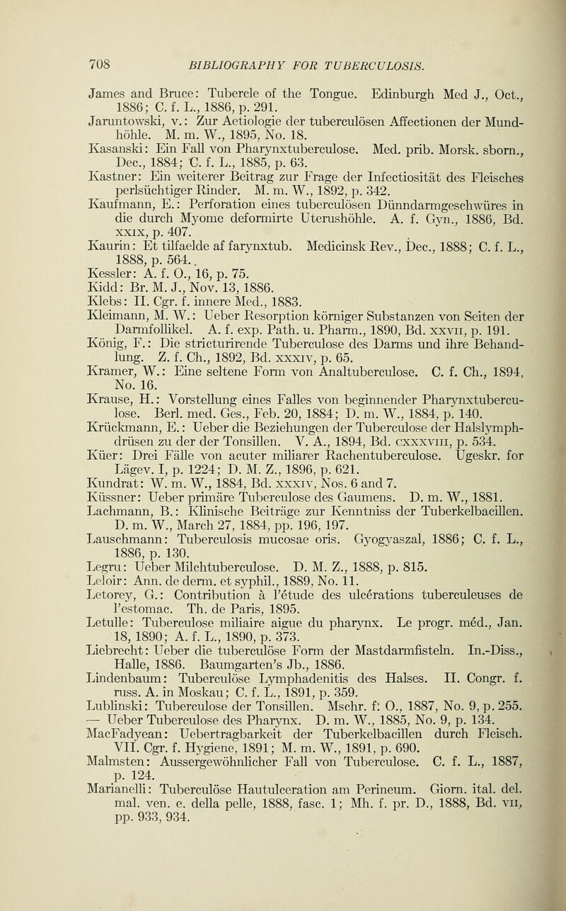 James and Bruce: Tubercle of the Tongue. Edinburgh Med J., Oct., 1886; C. f. L., 1886, p. 291. Jaruntowski, v.: Zur Aetiologie der tuberculosen Affectionen der Mund- hohle. M. m. W., 1895, No. 18. Kasansld: Ein Fall von Pharynxtuberculose. Med. prib. Morsk. sborn., Dec, 1884; C. f. L., 1885, p. 63. Kastner: Ein weiterer Beitrag zur Frage der Infectiositat des Fleisches perlsiichtiger Kinder. M. m. W., 1892, p. 342. Kaufmann, E.: Perforation eines tuberculosen Diinndarmgeschwiires in die durch Myome deformirte Uterushohle. A. f. Gyn., 1886, Bd. XXIX, p. 407. Kaurin: Et tilfaelde af farynxtub. Medicinsk Rev., Dec, 1888; C. f. L., 1888, p. 564. Kessler: A. f. 0., 16, p. 75. Kidd: Br. M. J., Nov. 13, 1886. Klebs: II. Cgr. f. innere Med., 1883. Kleimann, M. W.: Ueber Resorption korniger Substanzen von Seiten der Darmfollikel. A. f. exp. Path. u. Pharm., 1890, Bd. xxvii, p. 191. Konig, F.: Die stricturirende Tuberculose des Darms und ihre Behand- lung. Z. f. Ch., 1892, Bd. xxxiv, p. 65. Kramer, W.: Eine seltene Form von Analtuberculose. C. f. Ch,, 1894, No. 16. Krause, H.: Vorstellung eines Falles von beginnender Pharynxtubercu- lose. Berl. med. Ges., Feb. 20, 1884; D. m. W., 1884, p. 140. Kriickmann, E.: Ueber die Beziehungen der Tuberculose der Halslymph- driisen zu der der Tonsillen. V. A., 1894, Bd. cxxxviii, p. 534. Kiier: Drei Falle von acuter miliarer Pachentuberculose. Ugeskr. for Lagev. I, p. 1224; D. M. Z., 1896, p. 621. Kundrat: W. m. W., 1884, Bd. xxxiv, Nos. 6 and 7. Kiissner: Ueber primare Tuberculose des Gaumens. D. m. W., 1881. Lachmann, B.: Klinische Beitrage zur Kenntniss der Tuberkelbacillen. D. m. W., March 27, 1884, pp. 196, 197. Lauschmann: Tuberculosis mucosae oris. Gyogyaszal, 1886; C. f. L., 1886, p. 130. Legru: Ueber Milchtuberculose. D. M. Z., 1888, p. 815, Leloir: Ann. de derm, et syphil., 1889, No. 11. Letorey, G.: Contribution a Fetude des ulcerations tuberculeuses de I'estomac. Th. de Paris, 1895. Letulle: Tuberculose miliaire aigue du pharynx. Le progr. med., Jan. 18, 1890; A. f. L., 1890, p. 373. Liebrecht: Ueber die tuberculose Form der Mastdarmfisteln. In.-Diss., Halle, 1886. Baumgarten's Jb., 1886. Lindenbaum: Tuberculose Lymphadenitis des Halses. 11. Congr. f. russ. A. in Moskau; C. f. L., 1891, p. 359. Lublinski: Tuberculose der Tonsillen. Mschr. f: 0., 1887, No. 9, p. 255. — Ueber Tuberculose des Pharynx. D. m. W., 1885, No. 9, p. 134. MacFadyean: Uebertragbarkeit der Tuberkelbacillen durch Fleisch. VII. Cgr. f. Hygiene, 1891; M. m. W., 1891, p. 690. Malmsten: Aussergewohnlicher Fall von Tuberculose. C. f. L., 1887, p. 124. Marianelli: Tuberculose Hautulceration am Perineum. Giorn. ital. del. mal. ven. e. della pelle, 1888, fasc. 1; Mh. f. pr. D., 1888, Bd. vii, pp. 933, 934.