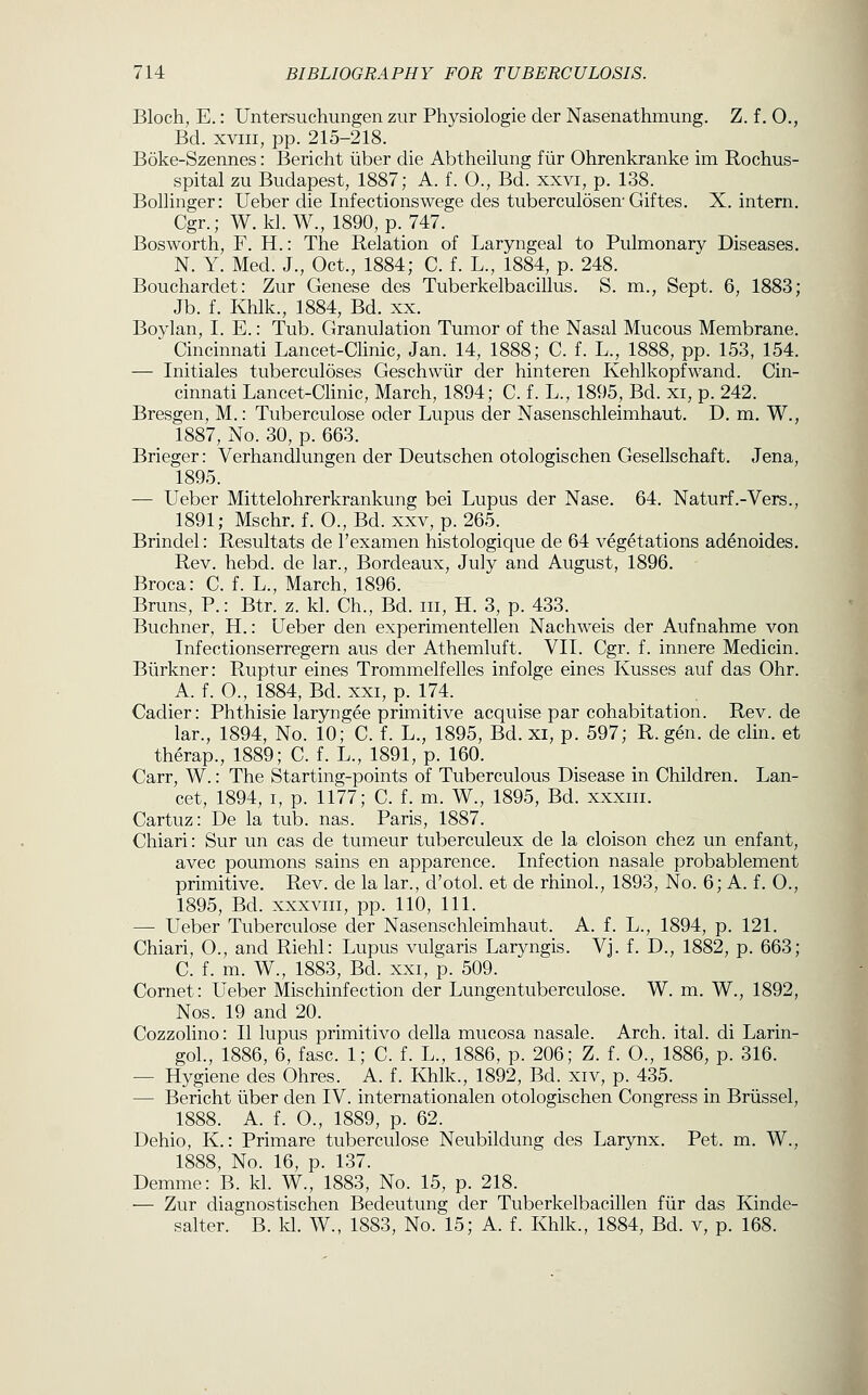 Bloch, E.: Untersuchungen zur Physiologie der Nasenathmung. Z. f. 0., Bd. XVIII, pp. 215-218. Boke-Szennes: Bericht liber die Abtheilung fiir Ohrenkranke im Rochus- spital zu Budapest, 1887; A. f. 0., Bd. xxvi, p. 138. Bollinger: Ueber die Infectionswege des tuberculosen-Giftes. X. intern. Cgr.; W. kl. W., 1890, p. 747. Bosworth, F. H.: The Relation of Laryngeal to Pulmonary Diseases, N. Y. Med. J., Oct., 1884; C. f. L., 1884, p. 248. Bouchardet: Zur Genese des Tuberkelbacillus. S. m., Sept. 6, 1883; Jb. f. Khlk., 1884, Bd. xx. Boylan, I. E.: Tub. Granulation Tumor of the Nasal Mucous Membrane. Cincinnati Lancet-Clinic, Jan. 14, 1888; C. f. L., 1888, pp. 153, 154. — Initiales tuberculoses Geschwiir der hinteren Kehlkopfwand. Cin- cinnati Lancet-Clinic, March, 1894; C. f. L., 1895, Bd. xi, p. 242. Bresgen, M.: Tuberculose oder Lupus der Nasenschleimhaut, D. m. W., 1887, No. 30, p. 663. Brieger: Verhandlungen der Deutschen otologischen Gesellschaft. Jena, 1895. — Ueber Mittelohrerkrankung bei Lupus der Nase. 64. Naturf.-Vers., 1891; Mschr. f. 0., Bd. xxv, p. 265. Brindel: Resultats de I'examen histologique de 64 vegetations adenoides. Rev, hebd. de lar., Bordeaux, July and August, 1896. Broca: C, f. L., March, 1896. Bruns, P.: Btr. z. kl. Ch., Bd. iii, H. 3, p. 433. Buchner, H.: Ueber den experimentellen Nachweis der Aufnahme von Infectionserregern aus der Athemluft. VII. Cgr. f. innere Medicin. Biirkner: Ruptur eines Trommelfelles infolge eines Kusses auf das Ohr. A. f. O., 1884, Bd. XXI, p. 174. Cadier: Phthisie laryngee primitive acquise par cohabitation. Rev.de lar., 1894, No. 10; C. f. L., 1895, Bd. xi, p. 597; R.gen. de clin, et therap., 1889; C. f. L., 1891, p. 160. Carr, W.: The Starting-points of Tuberculous Disease in Children. Lan- cet, 1894, I, p, 1177; C. f, m. W., 1895, Bd, xxxiii, Cartuz: De la tub, nas. Paris, 1887. Chiari: Sur un cas de tumeur tuberculeux de la cloison chez un enfant, avec poumons sains en apparence. Infection nasale probablement primitive. Rev. de la lar., d'otol. et de rhinol., 1893, No. 6; A. f. 0., 1895, Bd. xxxviii, pp. 110, 111. —■ Ueber Tuberculose der Nasenschleimhaut. A. f. L., 1894, p. 121. Chiari, O., and Riehl: Lupus vulgaris Laryngis. Vj. f. D., 1882, p. 663; C. f. m. W., 1883, Bd. xxi, p. 509. Cornet: Ueber Mischinfection der Lungentuberculose. W, m, W,, 1892, Nos. 19 and 20. Cozzolino: II lupus primitivo della mucosa nasale. Arch. ital. di Larin- goL, 1886, 6, fasc. 1; C. f. L., 1886, p. 206; Z. f. 0., 1886, p. 316. — Hygiene des Ohres. A. f. Khlk., 1892, Bd. xiv, p. 435. — Bericht iiber den IV. internationalen otologischen Congress in Briissel, 1888. A, f. O., 1889, p. 62. Dehio, K.: Primare tuberculose Neubildung des Larynx. Pet. m. W., 1888, No. 16, p. 137. Demme: B. kl. W., 1883, No. 15, p. 218. — Zur diagnostischen Bedeutung der Tuberkelbacillen fiir das Kinde- salter. B. kl, W., 1883, No. 15; A. f. Khlk., 1884, Bd. v, p. 168.