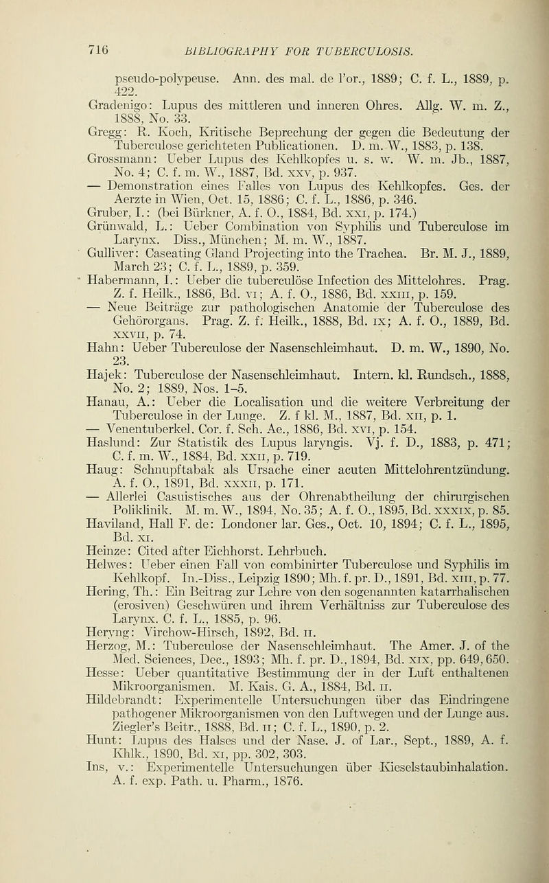 pseudo-polvpeuse. Ann. des mal. de Tor., 1889; C. f. L., 1889, p. 422. Gradenia:o: Lupus des mittleren und inneren Ohres. Allg. W. m. Z., 1888, No. 33. Gregg: R. Koch, Kritische Beprechung der gegen die Bedeutung der Tuberculose gerichteten Publicationen. D. m. W., 1883, p. 138. Grossmann: Ueber Lupus des Kehlkopfes u. s. w. W. m. Jb., 1887, No. 4; C. f. m. W., 1887, Bd. xxv, p. 937. — Demonstration eines Falles von Lupus des Kehlkopfes. Ges, der Aerzte in Wien, Oct. 15, 1886; C. f. L., 1886, p. 346. Gruber, L: (bei Biirkner, A. f. O., 1884, Bd. xxi, p. 174.) Griinwald, L.: Ueber Combination von Svphilis und Tuberculose im Larynx. Diss., Miinchen; M. m. W., 1887. Gulliver: Caseating Gland Projecting into the Trachea. Br. M. J., 1889, March 23; C. f. L., 1889, p. 359. Habermann, I.: Ueber die tuberculose Infection des Mittelohres. Prag. Z. f. Heilk., 1886, Bd. vi; A. f. 0., 1886, Bd. xxm, p. 159. — Neue Beitrage zur pathologischen Anatomie der Tuberculose des Gehororgans. Prag. Z. f; Heilk., 1888, Bd. ix; A. f. 0., 1889, Bd. XXVII, p. 74. Hahn: Ueber Tuberculose der Nasenschleimhaut. D. m. W., 1890, No. 23. Hajek: Tuberculose der Nasenschleimhaut. Intern, kl. Rundsch., 1888, No. 2; 1889, Nos. 1-5. Hanau, A.: Ueber die Localisation und die weitere Verbreitung der Tuberculose in der Lunge. Z. f kl. M., 1887, Bd. xii, p. 1. — Venentuberkel. Cor. f. Sch. Ae., 1886, Bd. xvi, p. 154. Haslund: Zur Statistik des Lupus laryngis. Vj. f. D., 1883, p. 471; C. f. m. W., 1884, Bd. xxii, p. 719. ' Haug: Schnupftabak als Ursache einer acuten Mittelohrentziindung. A. f. 0., 1891, Bd. xxxii, p. 171. — Allerlei Casuistisches aus der Ohrenabtheilung der chirurgischen Poliklinik. M. m. W., 1894. No. 35; A. f. 0., 1895, Bd. xxxix, p. 85. Haviland, Hall F. de: Londoner lar. Ges., Oct. 10, 1894; C. f. L., 1895, Bd. XI. Heinze: Cited after Eichhorst. Lehrbuch. Helwes: Ueber einen Fall von combinirter Tuberculose und Sj^philis im Kehlkopf. In.-Diss., Leipzig 1890; Mh. f. pr. D., 1891, Bd. xiii, p. 77. Hering, Th.: Ein Beitrag zur Lehre von den sogenannten katarrhalischen (erosiven) Geschwiiren und ihrem Verhaltniss zur Tuberculose des Larynx. C. f. L., 1885, p. 96. Heryng: Virchow-Hirsch, 1892, Bd. ii. Herzog, M.: Tuberculose der Nasenschleimhaut. The Amer. J, of the Med. Sciences, Dec, 1893; Mh. f. pr. D., 1894, Bd. xix, pp. 649,650. Hesse: Ueber quantitative Bestimmung der in der Luft enthaltenen Mikroorganismen. M. Kais. G. A., 1884, Bd. ii. Hildebrandt: Experimentelle Untersuchungen iiber das Eindringene pathogener Mikroorganismen von den Luftwegen und der Lunge aus. Ziegler's Beitr., 1888, Bd. ii; C. f. L., 1890, p. 2. Hunt: Lupus des Halses und der Nase. J. of Lar., Sept., 1889, A. f. Khlk., 1890, Bd. xi, pp. 302, 303. Ins, v.: Experimentelle Untersuchungen iiber Kieselstaubinhalation. A. f. exp. Path. u. Pharm., 1876.