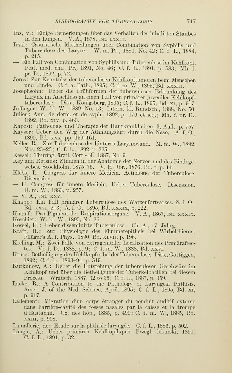 Ins, V.: Einige Bemerkungen liber das Verhalten des inhalirten Staubes in den Limgen. V. A., 1878, Bd. lxxiii. Irsai: Casuistische Mittheilungen iiber Combination von Syphilis und Tnberculose des Laiynx. W. m. Pr., 1884, No. 42; C. f. L., 1884, p. 215. — Ein Fall von Combination von Syphilis imd Tuberculose im Kehlkopf. Pest. med. chir. Pr., 1891, No. 46; C. f. L., 1891, p. 583; Mh. f. pr. D., 1892, p. 72. Jores: Zur Kenntniss der tuberculosen Kehlkopftumoren beim Menschen und Rinde. C. f. a. Path., 1895; C. f. m. W., 1895, Bd. xxxiii. Josephsohn: Ueber die Friihformen der tuberculosen Erkrankung des Larynx im Anschluss an einen Fall von primarer juveniler Kehlkopf- tuberculose. Diss., Konigsberg, 1895; C. f. L., 1895, Bd. xi, p. 917. Juffinger: W. kl. W., 1889, No. 13; Intern, kl. Rundsch., 1888, No. 50. Juhen: Ann. de derm, et de syph., 1892, p. 176 et seq.; Mh. f. pr. D., 1892, Bd. XIV, p. 460. Kaposi: Pathologie und Therapie der Hautkrankheiten, 3, Aufi., p. 757. Kayser: Ueber den Weg der Athmungsluft durch die Nase. A. f. O., 1890, Bd. XXX, pp. 159-161. Keller, R.: Zur Tuberculose der hinteren Larynxwand. M. m. W., 1892, Nos. 23-25; C. f. L., 1892, p. 325. Kessel: Thuring. arztl. Corr.-Bl., 1887, No. 9. Key and Retzius: Studien in der Anatomie der Nerven und des Bindege- webes. Stockhohn, 1875-76. V. H. Jbr., 1876, Bd. i, p. 14. Klebs, I.: Congress fiir innere Medicin. Aetiologie der Tuberculose. Discussion. — II. Congress fiir innere Medicin. Ueber Tuberculose. Discussion. D. m. W., 1883, p. 257. — V. A., Bd. XXV. Knapp: Ein Fall primarer Tuberculose des Warzenfortsatzes. Z. f. 0., Bd. XXVI, 2-3; A. f. 0., 1895, Bd. xxxix, p. 222. Knauff: Das Pigment der Respirationsorgane. V. A., 1867, Bd. xxxix. Koscliier: W. kl. W., 1895, No. 36. Kossel, H.: Ueber disseminirte Tuberculose. Ch. A., 17. Jahrg. Kraft, H.: Zur Physiologic des Flimmerepithels bei Wirbelthieren. Pfluger's A. f. Phys., 1890, Bd. xlvii, p. 196. KreUing, M.: Zwei Falle von extragenitaler Localisation des Primaraffec- tes. Vj. f. D., 1888, p. 9; C. f. m. W., 1888, Bd. xxvi. Kruse: Betheihgung des Kehlkopfes bei der Tuberculose. Diss., Gottiggen, 1892; C. f. L., 1893-94, p. 519. Kurkunow, A.: Ueber die Entstehung der tuberculosen Geschwiire im Kehlkopf und iiber die Betheiligung der Tuberkelbacillen bei diesem Process. Wratsch, 1887, 32 to 35; C. f. L., 1887, p. 359. Lacke, R.: A Contribution to the Pathologv of Laryngeal Phthisis. Amer. J. of the Med. Science, April, 1895; C. f. L., 1895, Bd. xi, p. 917. Lallement: Migration d'un corps etranger du conduit auditif exteme dans I'arriere-cavite des fosses nasales par la caisse et la trompe d'Eustachii. Gz. des hop., 1885, p. 499; C. f. m. W., 1885, Bd. xxiii, p. 908. Lamallerie, de: Etude sur la phthisie laryngee. C. f. L., 1886, p. 502. Langie, A.: Ueber primaren Kehlkopflupus. Przegl. lekarski, 1890;