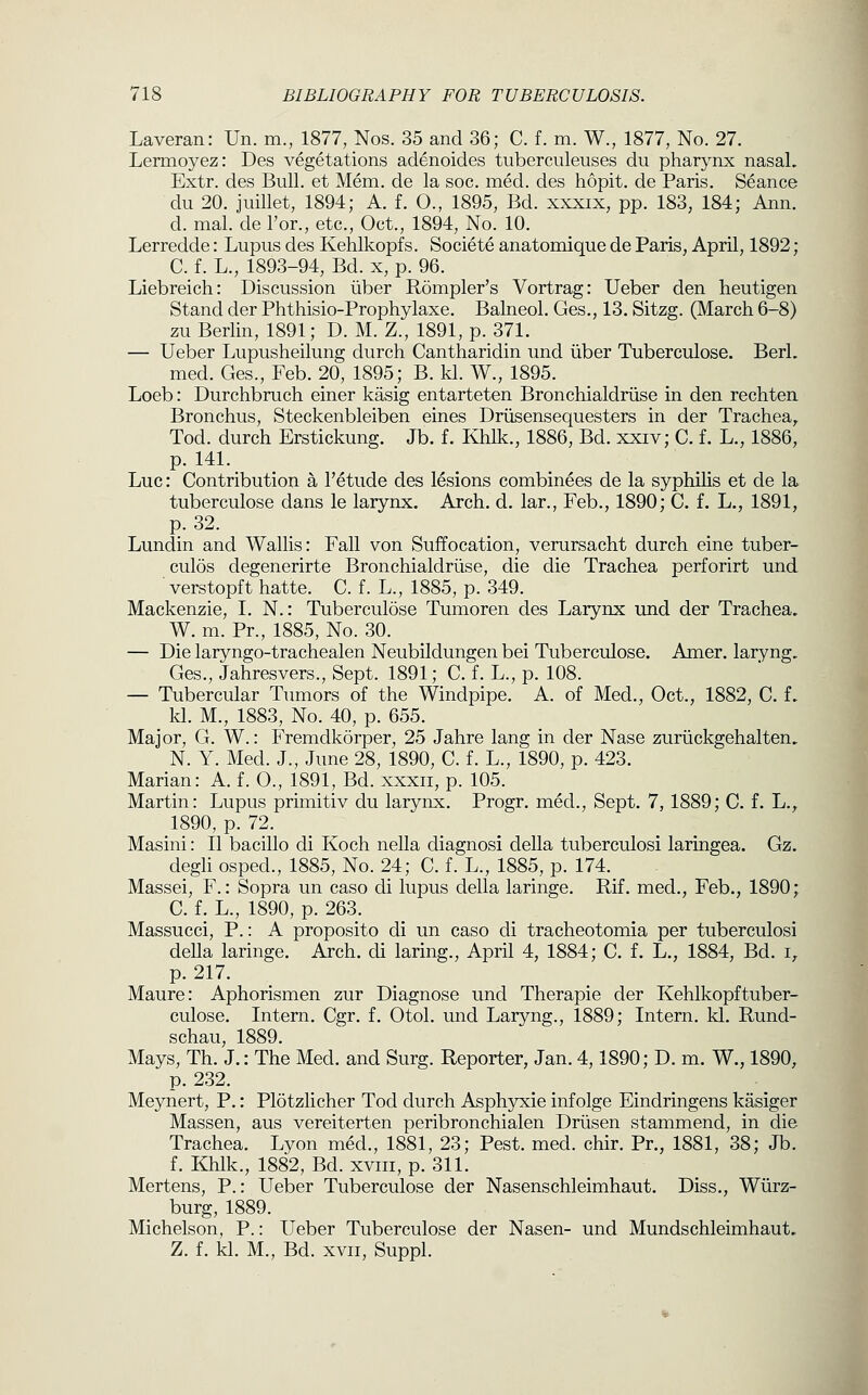 Laveran: Un. m., 1877, Nos. 35 and 36; C. f. m. W., 1877, No. 27. Lermoyez: Des vegetations adenoides tiiberculeuses du pharynx nasal. Extr. des Bull, et Mem. de la soc. med. des hopit. de Paris. Seance du 20. juillet, 1894; A. f. O., 1895, Bd. xxxix, pp. 183, 184; Ann. d. mal. de I'or., etc., Oct., 1894, No. 10. Lerredde: Lupus des Kehlkopfs. Societe anatomique de Paris, April, 1892; C. f. L., 1893-94, Bd. x, p. 96. Liebreich: Discussion iiber Rompler's Vortrag: Ueber den heutigen Stand der Phthisio-Prophylaxe. Balneol. Ges., 13. Sitzg. (March 6-8) zu Berlin, 1891; D. M. Z., 1891, p. 371. — Ueber Lupusheilung durch Cantharidin und iiber Tuberculose. BerL med. Ges., Feb. 20, 1895; B. kl. W., 1895. Loeb: Durchbruch einer kasig entarteten Bronchialdriise in den rechten Bronchus, Steckenbleiben eines Driisensequesters in der Trachea^ Tod. durch Erstickung. Jb. f. Khlk., 1886, Bd. xxiv; C. f. L., 1886, p. 141. Luc: Contribution a I'etude des lesions combinees de la syphilis et de la tuberculose dans le larynx. Arch. d. lar., Feb., 1890; C. f. L., 1891, p. 32. Lundin and Wallis: Fall von Suffocation, verursacht durch eine tuber- culos degenerirte Bronchialdriise, die die Trachea perforirt und verstopft hatte. C. f. L., 1885, p. 349. Mackenzie, I. N.: Tuberculose Tumoren des Larynx und der Trachea. W. m. Pr., 1885, No. 30. — Die laryngo-trachealen Neubildungen bei Tuberculose. Amer. laryng, Ges., Jahresvers., Sept. 1891; C. f. L., p. 108. — Tubercular Tumors of the Windpipe. A. of Med., Oct., 1882, C. f. kl. M., 1883, No. 40, p. 655. Major, G. W.: Fremdkorper, 25 Jahre lang in der Nase zuriickgehalten. N. Y. Med. J., June 28, 1890, C. f. L., 1890, p. 423. Marian: A. f. 0., 1891, Bd. xxxii, p. 105. Martin: Lupus primitiv du larynx. Progr. med., Sept. 7, 1889; C. f. L.^ 1890, p. 72. Masini: II bacillo di Koch nella diagnosi clella tuberculosi laringea. Gz. degh osped., 1885, No. 24; C. f. L., 1885, p. 174. Massei, F.: Sopra un caso di lupus della laringe. Rif. med., Feb., 1890; C. f. L., 1890, p. 263. Massucci, P.: A proposito di un caso di tracheotomia per tuberculosi della laringe. Arch, di laring., April 4, 1884; C. f. L., 1884, Bd. i,. p. 217. Maure: Aphorismen zur Diagnose und Therapie der Kehlkopftuber- culose. Intern. Cgr. f, Otol. und Laryng., 1889; Intern, kl. Rund- schau, 1889. Mays, Th. J.: The Med. and Surg. Reporter, Jan. 4,1890; D. m. W., 1890, p. 232. Meynert, P.: Plotzlicher Tod durch Asphyxie infolge Eindringens kasiger Massen, aus vereiterten peribronchialen Driisen stammend, in die Trachea. Lyon med., 1881, 23; Pest. med. chir. Pr., 1881, 38; Jb. f. Khlk., 1882, Bd. xviii, p. 311. Mertens, P.: Ueber Tuberculose der Nasenschleimhaut. Diss., Wiirz- burg, 1889. Michelson, P.: Ueber Tuberculose der Nasen- und Mundschleimhaut. Z. f. kl. M., Bd. XVII, Suppl.