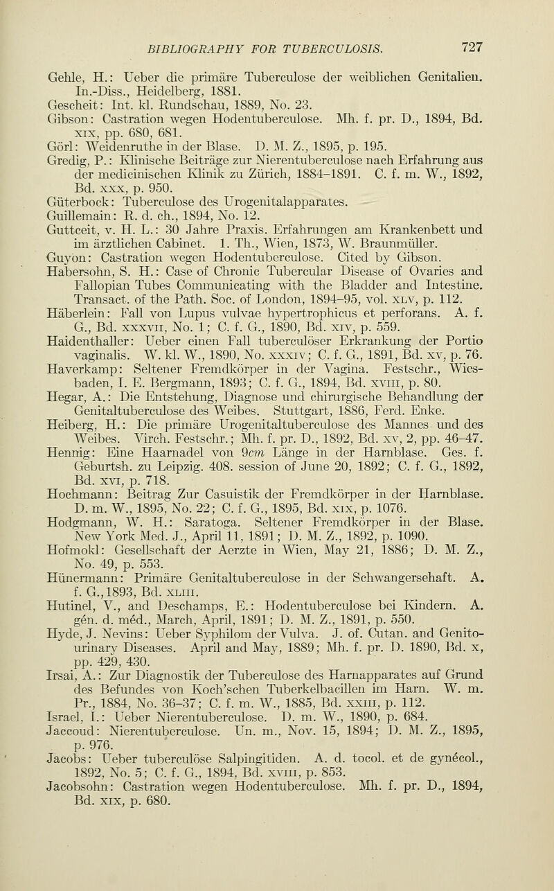 Gehle, H.: Ueber die primare Tiiberculose der weiblichen Genitalieu. In.-Diss., Heidelberg, 1881. Gescheit: Int. kl. Rundschau, 1889, No. 23. Gibson: Castration wegen Hodentuberculose. Mh. f. pr. D., 1894, Bd. XIX, pp. 680, 681. Gorl: Weidenruthe in der Blase. D. M. Z., 1895, p. 195. Gredig, P.: Klinische Beitrage zur Nierentuberculose nach Erfahrung aus der medicinischen Klinik zu Zurich, 1884-1891. C. f. m. W., 1892, Bd. XXX, p. 950. Giiterbock: Tuberculose des Urogenitalapparates. Guillemain: R. d. ch., 1894, No. 12. Guttceit, V. H. L.: 30 Jahre Praxis. Erfahrungen am Krankenbett und im arztlichen Cabinet. 1. Th., Wien, 1873, W. Braunmiiller. Guyon: Castration wegen Hodentuberculose. Cited by Gibson. Habersohn, S. H.: Case of Chronic Tubercular Disease of Ovaries and Fallopian Tubes Communicating with the Bladder and Intestine. Transact, of the Path. Soc. of London, 1894-95, vol. xlv, p. 112. Haberlein: Fall von Lupus vulvae hypertrophicus et perforans. A. f, G., Bd. XXXVII, No. 1; C. f. G., 1890, Bd. xiv, p. 559. Haidenthaller: Ueber einen Fall tuberculoser Erkrankung der Portio vaginalis. W. kl. W., 1890, No. xxxiv; C. f. G., 1891, Bd. xv, p. 76. Haverkamp: Seltener Fremdkorper in der Vagina. Festschr., Wies- baden, I. E. Bergmann, 1893; C. f. G., 1894, Bd. xviii, p. 80. Hegar, A.: Die Entstehung, Diagnose und chirurgische Behandlung der Genitaltuberculose des Weibes. Stuttgart, 1886, Ferd. Enke. Heiberg, H.: Die primare Urogenitaltuberculose des Mannes und des Weibes. Virch. Festschr.; Mh. f. pr. D., 1892, Bd. xv, 2, pp. 46-i7. Hennig: Eine Haarnadel von 9cm Lange in der Harnblase. Ges. f, Geburtsh. zu Leipzig. 408. session of June 20, 1892; C. f. G., 1892, Bd. XVI, p. 718. Hochmann: Beitrag Zur Casuistik der Fremdkorper in der Harnblase. D. m. W., 1895, No. 22; C. f. G., 1895, Bd. xix, p. 1076. Hodgmann, W. H.: Saratoga. Seltener Fremdkorper in der Blase. New York Med. J., April 11, 1891; D. M. Z., 1892, p. 1090. Hofmokl: Gesellschaft der Aerzte in Wien, May 21, 1886; D. M. Z., No. 49, p. 553. Hiinermann: Primare Genitaltuberculose in der Schwangersehaft. A. f. G.,1893, Bd. XLiii. Hutinel, V., and Deschamps, E.: Hodentuberculose bei Kindern. A. gen. d. med., March, April, 1891; D. M. Z., 1891, p. 550. Hyde, J. Nevins: Ueber Syphilom der Vulva. J. of. Cutan. and Genito- urinary Diseases. April and May, 1889; Mh. f. pr. D. 1890, Bd. x, pp. 429, 430. Irsai, A.: Zur Diagnostik der Tuberculose des Harnapparates auf Grund des Befundes von Koch'schen Tuberkelbacillen im Harn. W. m. Pr., 1884, No. 36-37; C. f. m. W., 1885, Bd. xxiii, p. 112. Israel, I.: Ueber Nierentuberculose. D. m. W., 1890, p. 684. Jaccoud: Nierentuberculose. Un. m., Nov. 15, 1894; D. M. Z., 1895, p. 976. Jacobs: Ueber tuberculose Salpingitiden. A. d. tocol. et de gyn^coL, 1892, No. 5; C. f. G., 1894, Bd. xviii, p. 853. Jacobsohn: Castration wegen Hodentuberculose. Mh. f. pr. D., 1894, Bd. XIX, p. 680.