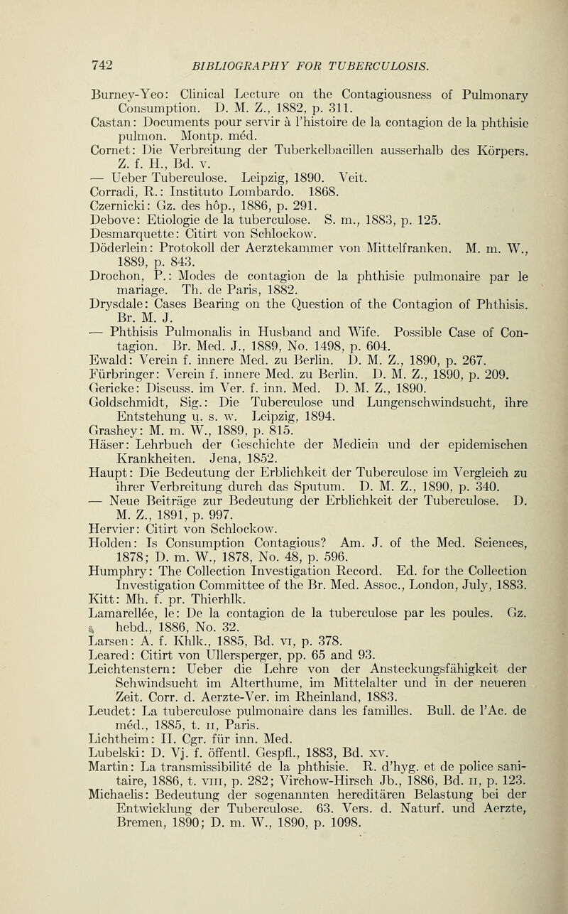 Burney-Yeo: Clinical Lecture on the Contagiousness of Pulmonary Consumption. D. M. Z., 1882, p. 311. Castan: Documents pour servir a I'histoire de la contagion de la phthisic pulmon. Montp. med. Cornet: Die Verbreitung der Tuberkelbacillen ausserhalb des Korpers. Z. f. H., Bd. V. — Ueber Tuberculose. Leipzig, 1890. Veit. Corradi, R.: Instituto Lombardo. 1868. Czernicki: Gz. des hop., 1886, p. 291. Debove: Etiologie de la tuberculose. S. m., 1883, p. 125. Desmarquette: Citirt von Schlockow. Doderlein: Protokoll der Aerztekammer von Mittelfranken. M. m. W., 1889, p. 843. Drochon, P.: Modes de contagion de la phthisie pulmonaire par le mariage. Th. de Paris, 1882. Drysdale: Cases Bearing on the Question of the Contagion of Phthisis. Br. M. J. ■— Phthisis Pulmonalis in Husband and Wife. Possible Case of Con- tagion. Br. Med. J., 1889, No. 1498, p. 604. Ewald: Verein f. innere Med. zu Berlin. D. M. Z., 1890, p. 267. Fiirbringer: Verein f. innere Med. zu Berlin. D. M. Z., 1890, p. 209. Gericke: Discuss, im Ver. f. inn. Med. D. M. Z., 1890. Goldschmidt, Sig.: Die Tuberculose und Lungenschwindsucht, ihre Entstehung u. s. w. Leipzig, 1894. Grashey: M. m. W., 1889, p. 815. Haser: Lehrbuch der Geschichte der Medicin und der epidemischen Krankheiten. Jena, 1852. Haupt: Die Bedeutung der Erblichkeit der Tuberculose im Vergleich zu ihrer Verbreitung durch das Sputum. D. M. Z., 1890, p. 340. — Neue Beitrage zur Bedeutung der Erblichkeit der Tuberculose. D. M. Z., 1891, p. 997. Hervier: Citirt von Schlockow. Holden: Is Consumption Contagious? Am. J. of the Med. Sciences, 1878; D. m. W., 1878, No. 48, p. 596. Humphry: The Collection Investigation Record. Ed. for the Collection Investigation Committee of the Br. Med. Assoc, London, July, 1883. Kitt: Mh. f. pr. Thierhlk. Lamarellee, le: De la contagion de la tuberculose par les poules. Gz. Ti hebd., 1886, No. 32. Larsen: A. f. Khlk., 1885, Bd. vi, p. 378. Beared: Citirt von Ullersperger, pp. 65 and 93. Leichtenstern: Ueber die Lehre von der Ansteckungsfahigkeit der Schwindsucht im Alterthume, im Mittelalter und in der neueren Zeit. Corr. d. Aerzte-Ver. im Rheinland, 1883. Leudet: La tuberculose pulmonaire dans les families. Bull, de I'Ac. de med., 1885, t. ii, Paris. Lichtheim: II. Cgr. fiir inn. Med. Lubelski: D. Vj. f. offentl. Gespfl., 1883, Bd. xv. Martin: La transmissibilite de la phthisie. R. d'hyg. et de police sani- taire, 1886, t. viii, p. 282; Virchow-Hirsch Jb., 1886, Bd. ii, p. 123. Michaelis: Bedeutung der sogenannten hereditaren Belastung bei der Entwicklung der Tuberculose. 63. Vers. d. Naturf. und Aerzte, Bremen, 1890; D. m. W., 1890, p. 1098.