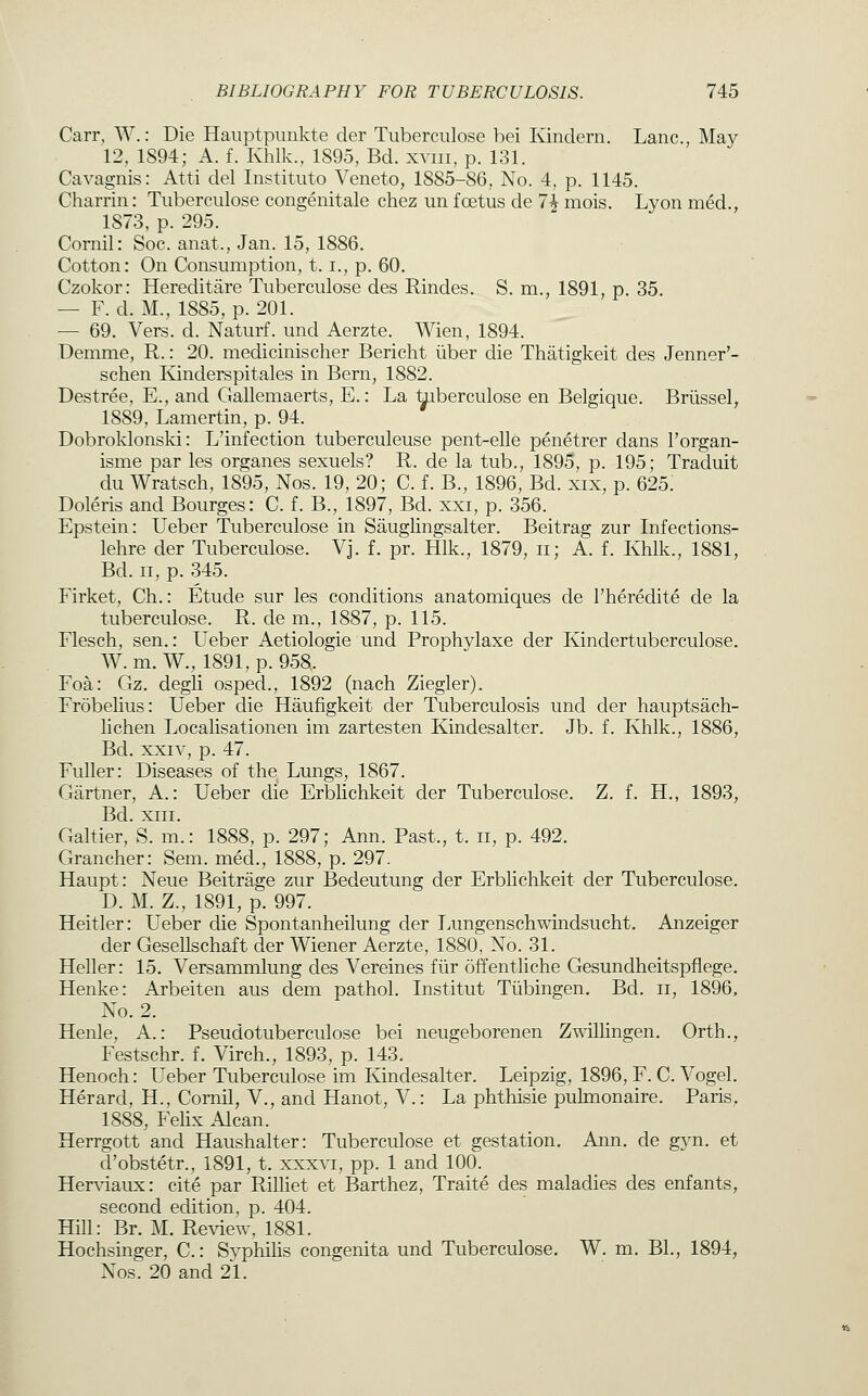 Carr, W.: Die Hauptpiinkte der Tuberculose bei Kindern. Lane, May 12, 1894; A. f. Khlk., 1895, Bd. xviii, p. 131. Cavagnis: Atti del Instituto Veneto, 1885-86, No. 4, p. 1145. Charrin: Tuberculose congenitale chez un foetus de 7^ mois. Lyon med., 1873, p. 295. Cornil: Soc. anat., Jan. 15, 1886. Cotton: On Consumption, t. i., p. 60. Czokor: Hereditare Tuberculose des Rindes. S. m., 1891, p. 35. — F. d. M., 1885, p. 201. — 69. Vers. d. Naturf. und Aerzte. Wien, 1894. Demme, R.: 20. medicinischer Bericht iiber die Thatigkeit des Jenner'- schen Kinderspitales in Bern, 1882. Destree, E., and Gallemaerts, E.: La ^iberculose en Belgique. Briissel, 1889, Lamertin, p. 94. Dobroklonski: L'infection tuberculeuse pent-elle penetrer dans I'organ- isme par les organes sexuels? R. de la tub., 1895, p. 195; Traduit du Wratsch, 1895, Nos. 19, 20; C. f. B., 1896, Bd. xix, p. 625: Doleris and Bourges: C. f. B., 1897, Bd. xxi, p. 356. Epstein: Ueber Tuberculose in Sauglingsalter. Beitrag zur Infections- lehre der Tuberculose. Vj. f. pr. Hlk., 1879, ii; A. f. Khlk., 1881, Bd. II, p. 345. Firket, Ch.: Etude sur les conditions anatomiques de I'heredite de la tuberculose. R. de m., 1887, p. 115. Flesch, sen.: Ueber Aetiologie und Prophylaxe der Kindertuberculose. W. m. W., 1891, p. 958. Foa: Gz. degli osped., 1892 (nach Ziegler). Frobelius: Ueber die Haufigkeit der Tuberculosis und der hauptsach- lichen Localisationen im zartesten Kindesalter. Jb. f. Khlk., 1886, Bd. XXIV, p. 47. Fuller: Diseases of the Lungs, 1867. Gartner, A.: Ueber die Erblichkeit der Tuberculose. Z. f. H., 1893, Bd. XIII. Galtier, S. m.: 1888, p. 297; Ann. Past., t. ii, p. 492. Grancher: Sem. med., 1888, p. 297. Haupt: Neue Beitrage zur Bedeutung der Erblichkeit der Tuberculose, D. M. Z., 1891, p. 997. Heitler: Ueber die Spontanheilung der Lungenschwindsucht. Anzeiger der Gesellschaft der Wiener Aerzte, 1880, No. 31. Heller: 15. Versammlung des Vereines fiir offentliche Gesundheitspfiege. Henke: Arbeiten aus dem pathol. Institut Tubingen. Bd. ii, 1896, No. 2. Henle, A.: Pseudotuberculose bei neugeborenen Zwillingen. Orth., Festschr. f. Virch., 1893, p. 143. Henoch: Ueber Tuberculose im Kindesalter. Leipzig, 1896, F. C. Vogel. Herard, H., Cornil, V., and Hanot, V.: La phthisie pulmonaire. Paris, 1888, Fehx Alcan. Herrgott and Haushalter: Tuberculose et gestation. Ann. de gyn. et d'obstetr., 1891, t. xxxvi, pp. 1 and 100. Herviaux: cite par RiUiet et Barthez, Traite des maladies des enfants, second edition, p. 404. Hill: Br. M. Review, 1881. Hochsinger, C.: Syphilis congenita und Tuberculose. W. m. BL, 1894, Nos. 20 and 21.