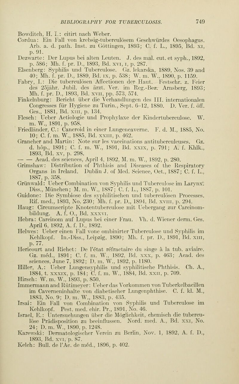 Bowditch, H. I.: citirt nacli Weber. Cordiia: Ein Fall von krebsig-tuberciilosem Geschwiirdes Oesophagus. Arb. a. d. path. Inst, zu Gottmgen, 1893; C. f. L., 1895, Bd. xi, p. 91. Dezwarte: Der Lupus bei alten Leuten. J. des mal. cut. et svph., 1892, p. 586; Mh. f. pr. D., 1893, Bd. xvi, i, p. 287. Elsenberg: Syphilis und Tuberculose. Gz. lekarska, 1889, Nos. 39 and 40; Mh. f. pr. D., 1889, Bd. ix, p. 538; W. m. W., 1890, p. 1159. Fabr}^, I.: Die tuberculosen Affectionen der Haut. Festschr. z. Feier des 25jahr. Jubil. des arzt. Ver. im Reg.-Bez. Arnsberg, 1893; Mh. f. pr. D., 1893, Bd. xvii, pp. 573, 574. Finkelnburg: Bericht iiber die Verhandlungen des III. internationalen Congresses fiir Hygiene zu Turin., Sept. 6-12, 1880. D. Ver. f. off. Ges., 1881, Bd. xiii, p. 134. Flesch: Ueber Aetiologie und Prophylaxe der Ilindertuberculose. W. m. W., 1891, p. 958. Friedlander, C.: Cancroid in einer Lungencaverne. F. d. M., 1885, No. 10; C. f. m. W., 1885, Bd. xxiii, p. 462. Grancher and Martin: Note sur les vaccinations antituberculeuses. Gz. d. hop., 1891; C. f. m. W., 1891, Bd. xxix, p. 791; A. f. Khlk., 1893, Bd. XV, p. 298. Acad, des sciences, April 4, 1892, M. m. W., 1892, p. 280. Grimshaw: Distribution of Phthisis and Diseases of the Respiratory Organs in Ireland. Dublin J. of Med. Science, Oct., 1887; C. f. L., 1887, p. 358. Griinwald: Ueber Combination von Syphilis und Tuberculose im Larynx. Diss., Mlinchen; M. m. W., 1887; C. f. L., 1887, p. 101. Guidone: Die S^mibiose des svphilitischen und tuberculosen Processes. Rif. med., 1893, No. 230; Mh. f. pr. D., 1894, Bd. xviii, p. 294. Haug: Circumscripte Knotentuberculose mit Uebergang zur Carcinom- bildung. A. f. 0., Bd. xxxvi. Hebra: Carcinom auf Lupus bei einer Frau. Vh. d. Wiener derm. Ges. April 6, 1892, A. f. D., 1892. Helwes: Ueber einen Fall vonc ombinirter Tuberculose und Syphilis im Kehlkopf. In.-Diss., Leipzig, 1890; Mh. f. pr. D., 1891, Bd. xiii, Hericourt and Richet: De I'etat refractaire du singe a la tub. aviaire. Gz. med., 1891; C. f. m. W., 1892, Bd. xxx, p. 463; Acad, des sciences, June 7, 1892; D. m. W., 1892, p. 1180. Hiller, A.: Ueber Lungensyphilis und syphilitische Phthisis. Ch. A., 1884, t. XXXIX, p. 184; C. f. m. W., 1884, Bd. xxii, p. 709. Hirsch: W. m. W., 1893, p. 850. Immermann and Ptiitimeyer: Ueber das Vorkommen von Tuberkelbacillen im Caverneninhalte von diabetischer Lungenphthise. C. f. kl. M., 1883, No. 9; D. m. W., 1883, p. 435. Irsai: Ein Fall von Combination von Syphihs und Tuberculose im Kehlkopf. Pest. med. chir. Pr., 1891, No. 46. Israel, E.: Untersuchungen iiber die Moglichkeit, chemisch die tubercu- lose Pradisposition zu beeinflussen. Nord. med. A., Bd. xxi. No. 24; D. m. W., 1890, p. 1248. Karewski: Dermatologischer Verein zu Berlin, Nov. 1, 1892, A. f. D., 1893, Bd. XVI, p. 87. Kelch: Bull, de I'Ac. de med., 1896, p. 402.