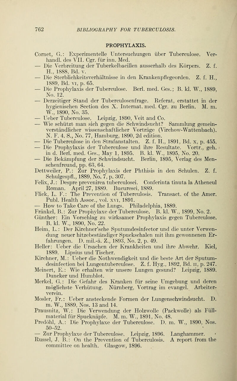 PROPHYLAXIS. Comet, G.: Experimentelle Untersuchungen liber Tuberculose. Ver- handl. des VII. Cgr. fiir inn. Med. — Die Verbreitung der Tuberkelbacillen ausserhalb des Korpers. Z. f. H., 1888, Bd. V. — Die Sterblichkeitsverhaltnisse in den Krankenpflegeorden. Z. f. H., 1889, Bd. VI, p. 65. — Die Prophylaxis der Tuberculose. Berl. med. Ges.; B. kl. W., 1889, No. 12. — Derzeitiger Stand der Tuberculosenfrage. Referat, erstattet in der hygienischen Section des X. Internat. med. Cgr. zu Berlin. M. m. W., 1890, No. 35. — Ueber Tuberculose. Leipzig, 1890, Veit and Co. — Wie schiitzt man sich gegen die Schwindsucht? Sammlung gemein- verstandlicher wissenschaftlicher Vortrage (Virchow-Wattenbach). N. F. 4. S., No. 77, Hamburg, 1890, 2d edition. — Die Tuberculose in den Strafanstalten. Z. f. H., 1891, Bd. x, p. 455. — Die Prophylaxis der Tuberculose und ihre Resultate. Vortr., geh. in d. Berl. med. Ges., May 1, 1895. B. kl. W., 1895, No. 20. — Die Bekampfung der Schwindsucht. Berlin, 1895, Verlag des Men- schenfreund, pp. 6.3, 64. Dettweiler, P.: Zur Prophylaxis der Phthisis in den Schulen. Z. f. _ Schulgespfi., 1889, No. 7, p. 307. Felix, J.: Despre prevenirea tuberculosei. Conferinta tinuta la Atheneul Roman. April 27, 1889. Bucuresci, 1889. Flick, L. F.: The Prevention of Tuberculosis. Transact, of the Amer. Publ. Health Assoc, vol. xvi, 1891. — How to Take Care of the Lungs. Philadelphia, 1889. Frankel, B.: Zur Prophylaxe der Tuberculose. B. kl. W., 1899, No. 2. Giinther: Ein Vorschlag zu wirksamer Prophylaxis gegen Tuberculose. B. kl. W., 1890, No. 22. Heim, L.: Der Kirchner'sche Sputumdesinfector und die unter Verwen- dung neuer hitzebestandiger Spuckschalen mit ihm gewonnenen Er- fahrungen. D. mil.-a. Z., 1893, No. 2, p. 49. Heller: Ueber die Ursachen der Krankheiten und ihre Abwehr. Kiel, 1889. Lipsius und Tischer. Kirchner, M.: Ueber die Nothwendigkeit und die beste Art der Sputum- desinfection bei Lungentuberculose. Z. f. Hyg., 1892, Bd. ii, p. 247. Meinert, E.: Wie erhalten wir unsere Lungen gesund? Leipzig, 1889. Duncker und Humblot. Merkel, G.: Die Gefahr des Kranken fiir seine Umgebung und deren moglichste Verhiitung. Niirnberg, Vortrag im evangel. Arbeiter- verein. Mosler, Fr.: Ueber ansteckende Formen der Lungenschwindsucht. D. m. W., 1889, Nos. 13 and 14. Prausnitz, W.: Die Verwendung der Holzwolle (PackwoUe) als Fiill- material fiir Spucknapfe. M. m. W., 1891, No. 48. Predohl, A.: Die Prophylaxe der Tuberculose. D. m. W., 1890, Nos. 50-52. — Zur Prophylaxe der Tuberculose. Leipzig, 1896. Langhammer. Russel, J. B.: On the Prevention of Tuberculosis. A report from the committee on health. Glasgow, 1896.