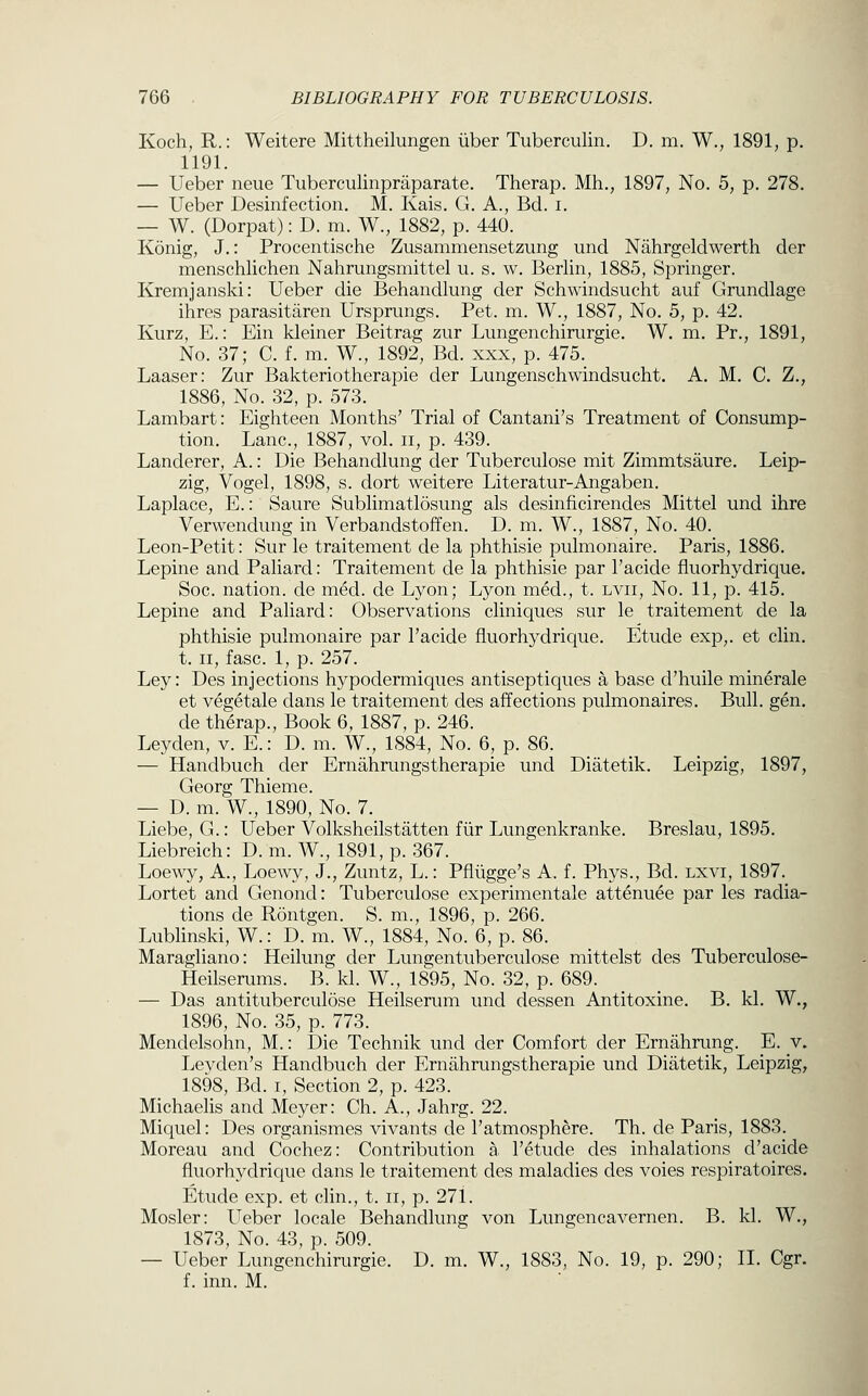 Koch, R.: Weitere Mittheilungen iiber Tuberculin. D. m. W., 1891, p. 1191. — Ueber neue Tuberculinpraparate. Therap, Mh,, 1897, No. 5, p. 278. — Ueber Desinfection. M. Kais. G. A., Bd. i. — W. (Dorpat): D. m. W., 1882, p. 440. Konig, J.: Procentische Zusammensetzung und Nahrgeldwerth der menschlichen Nahrungsmittel u. s. w. Berlin, 1885, Springer. Kremjanski: Ueber die Behandlung der Schwindsucht auf Grundlage ihres parasitaren Ursprungs. Pet. m. W., 1887, No. 5, p. 42. Kurz, E.: Ein kleiner Beitrag zur Lungenchirurgie. W. m. Pr., 1891, No. 37; C. f. m. W., 1892, Bd. xxx, p. 475. Laaser: Zur Bakteriotherapie der Lungenschwindsucht. A. M. C. Z., 1886, No. 32, p. 573. Lambart: Eighteen Months' Trial of Cantani's Treatment of Consump- tion. Lane, 1887, vol. ii, p. 439. Landerer, A.: Die Behandlung der Tuberculose mit Zimmtsaure, Leip- zig, Vogel, 1898, s. dort weitere Literatur-Angaben. Laplace, E.: Saure Sublimatlosung als desinficirendes Mittel und ihre Verwendung in Verbandstoffen. D. m. W., 1887, No. 40. Leon-Petit: Sur le traitement de la phthisie pulmonaire. Paris, 1886. Lepine and Paliard: Traitement de la phthisie par Tacide fluorhydrique. Soc. nation, de m6d. de Lyon; Lyon med., t. lvii, No. 11, p. 415. Lepine and Paliard: Observations cliniques sur le traitement de la phthisie pulmonaire par I'acide fluorhydrique. Etude exp,. et clin. t. II, fasc. 1, p. 257. Ley: Des injections hypodermiques antiseptiques a base d'huile minerale et vegetale dans le traitement des affections pulmonaires. Bull. gen. de therap., Book 6, 1887, p. 246. Leyden, v. E.: D. m. W., 1884, No. 6, p. 86. — Handbuch der Ernahrungstherapie und Diatetik. Leipzig, 1897, Georg Thieme. — D. m. W., 1890, No. 7. Liebe, G.: Ueber Volksheilstatten fiir Lungenkranke. Breslau, 1895. Liebreich: D. m. W., 1891, p. 367. Loewy, A., Loewy, J., Zuntz, L.: Pflugge's A. f. Phys., Bd. lxvi, 1897. Lortet and Genond: Tuberculose experimentale attenuee par les radia- tions de Rontgen. S. m., 1896, p. 266. Lublinski, W.: D. m. W., 1884, No. 6, p. 86. Maragliano: Heilung der Lungentuberculose mittelst des Tuberculose- Heilserums. B. kl. W., 1895, No. 32, p. 689. — Das antituberculose Heilserum und dessen Antitoxine, B. kl. W., 1896, No. 35, p. 773. Mendelsohn, M.: Die Technik und der Comfort der Ernahrung. E. v. Leyden's Handbuch der Ernahrungstherapie und Diatetik, Leipzig, 1898, Bd. I, Section 2, p. 423. Michaelis and Meyer: Ch. A., Jahrg. 22. Miquel: Des organismes vivants de I'atmosphere. Th. de Paris, 1883. Moreau and Cochez: Contribution a I'etude des inhalations d'acide fluorhydrique dans le traitement des maladies des voies respiratoires. Etude exp. et clin., t. ii, p. 271. Mosler: Ueber locale Behandlung von Lungencavernen. B. kl. W., 1873, No. 43, p. 509. — Ueber Lungenchirurgie. D. m. W., 1883, No. 19, p. 290; II. Cgr. f. inn. M.