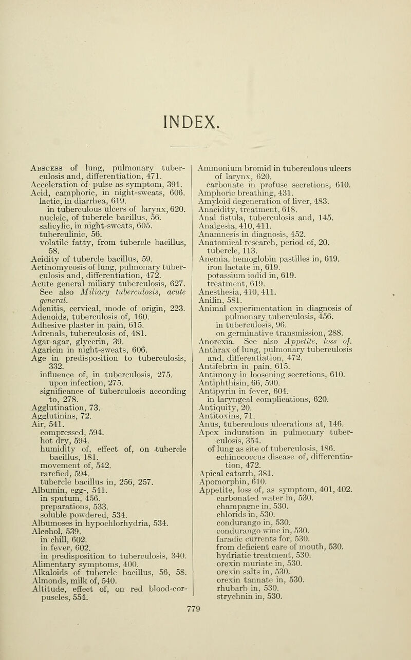 INDEX. Abscess of lung, pulmonary tuber- culosis and, differentiation, 471. Acceleration of pulse as symptom, 391. Acid, camphoric, iii niglat-sweats, 606. lactic, in diarrhea, 619. in tuberculous ulcers of larynx, 620. nucleic, of tubercle bacillus, 56. salicylic, in night-sweats, 605. tuberculinic, 56. volatile fatty, from tubercle bacillus, 58. Acidity of tubercle bacillus, 59. Actinomycosis of lung, pulmonary tuber- culosis and, differentiation, 472. Acute general miliary tuberculosis, 627. See also Miliary tuberculosis, acute general. Adenitis, cer^^cal, mode of origin, 223. Adenoids, tuberculosis of, 160. Adhesive plaster in pain, 615. Adrenals, tuberculosis of, 481. Agar-agar, glycerin, 39. Agaricin in night-sweats, 606. Age in predisposition to tuberculosis, 332. influence of, in tuberculosis, 275. upon infection, 275. significance of tuberculosis according to, 278. Agglutination, 73. Agglutinins, 72. Air, 541. compressed, 594. hot dry, 594. humidity of, effect of, on -tubercle baciUus, 181. movement of, 542. rarefied, 594. tubercle baciUus in, 256, 257. Albmnin, egg-, 541. in sputum, 456. preparations, 533. soluble powdered, 534. Albumoses in hypochlorhydria, 534. Alcohol, 539. m chill, 602. in fever, 602. in predisposition to tuberculosis, 340. Alimentary symptoms, 400. Alkaloids of tubercle baciUus, 56, 58. Almonds, milk of, 540. Altitude, effect of, on red blood-cor- puscles, 554. Ammonium bromid in tuberculous ulcers of larynx, 620. carbonate in profuse secretions, 610. Amphoric breathing, 431. Amyloid degeneration of liver, 483. Anacidity, treatment, 618. Anal fistula, tuberculosis and, 145. Analgesia, 410,411. Anamnesis in diagnosis, 452. Anatomical research, period of, 20. tubercle, 113. Anemia, hemoglobin pastilles in, 619. iron lactate in, 619. potassium iodid in, 619. treatment, 619. Anesthesia, 410, 411. Anilin, 581. Animal experimentation in diagnosis of pulmonary tuberculosis, 456. in tuberculosis, 96. on germinative transmission, 288. Anorexia. See also Appetite, loss of. Anthrax of lung, pulmonary tuberculosis and, differentiation, 472. Antifebrin in pain, 615. Antimony in loosening secretions, 610. Antiphthisin, 66, 590. Antipyrin in fever, 604. in laryngeal complications, 620. Antiquity, 20. Antitoxins, 71. Anus, tuberculous ulcerations at, 146. Apex induration in pulmonary tuber- culosis, 354. of lung as site of tuberculosis, 186. echinococcus disease of, differentia- tion, 472. Apical catarrh, 381. Apomorphin, 610. Appetite, loss of, as symptom, 401, 402. carbonated water in, 530. champagne in, 530. chlorids in, 530. condurango in, 530. condurango wine in, 530. faradic currents for, 530. from deficient care of mouth, 530. hydriatic treatment, 530. orexin muriate in, 530. orexin salts in, 530. orexin tannate in, 530. rhubarb in, 530. strychnin in, 530.