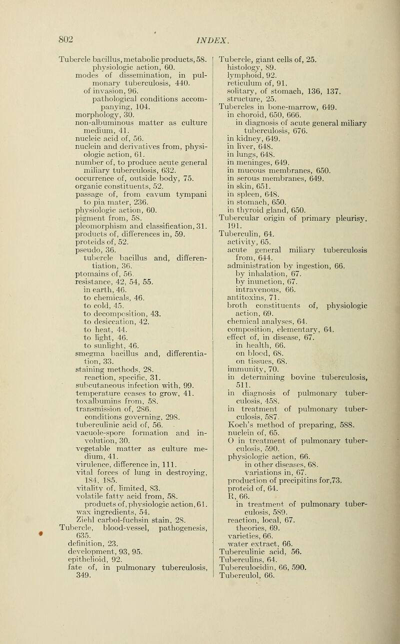 Tubercle bacillus, metabolic products, 58. physiologic action, 60. modes of dissemination, in pul- monarj'^ tuberculosis, 440. of invasion, 96. pathological conditions accom- panying, 104. morphology, 30. non-albuminous matter as culture medium, 41. nucleic acid of, 56. nuclein and derivatives from, physi- ologic action, 61. number of, to produce acute general miliary tuberculosis, 632. occurrence of, outside body, 75. organic constituents, 52. passage of, from cavum tympani to pia mater, 236. physiologic action, 60. pigment from, 58. pleomorphism and classification, 31. products of, differences in, 59. proteids of, 52. pseudo, 36. tubercle bacillus and, differen- tiation, 36. ptomains of, 56. resistance, 42, 54, 55. in earth, 46. to chemicals, 46. to cold, 45. to decomposition, 43. to desiccation, 42. to heat, 44. to light, 46. to sunlight, 46. smegma bacillus and, differentia- tion, 33. staining methods, 28. reaction, specific, 31. subcutaneous infection with, 99. temperature ceases to grow, 41. toxalbumins from, 58. transmission of, 286. conditions governing, 298. tuberculinic acid of, 56. vacuole-spore formation and in- volution, 30. vegetable matter as culture me- dium, 41. virulence, difference in, 111. vital forces of lung in destroying, 184, 185. vitality of, limited, 83. volatile fatty acid from, 58. products of, physiologic action, 61. wax ingredients, 54. Ziehl carbol-fuchsin stain, 28. Tubercle, blood-vessel, pathogenesis, 635. definition, 23. development, 93, 95. epithelioid, 92. fate of, in pulmonary tuberculosis, 349. Tubercle, giant cells of, 25. histology, 89. lymphoid, 92. reticulum of, 91. solitary, of stomach, 136, 137. structure, 25. Tubercles in bone-marrow, 649. in choroid, 650, 666. in diagnosis of acute general miliary tuberculosis, 676. in kidney, 649. in liver, 648. in lungs, 648. in meninges, 649. in mucous membranes, 650. in serous membranes, 649. in skin, 651. in spleen, 648. in stomach, 650. in thyroid gland, 650. Tubercular origin of primary pleurisy, 191. Tuberculin, 64. activity, 65. acute general miliary tuberculosis from, 644. administration by ingestion, 66. by inhalation, 67. by inunction, 67. intravenous, 66. antitoxins, 71. broth constituents of, physiologic action, 69. chemical analyses, 64. composition, elementary, 64. effect of, in disease, 67. in health, 66. on blood, 68. on tissues, 68. immunity, 70. in determining bovine tuberculosis, 511. in diagnosis of pulmonary tuber- culosis, 458. in treatment of pulmonary tuber- culosis, 587. Koch's method of preparing, 588. nuclein of, 65. O in treatment of pulmonary tuber- culosis, 590. physiologic action, 66. in other diseases, 68. variations in, 67. production of precipitins for,73. proteid of, 64. R,.66. in treatment of pulmonary tuber- culosis, 589. reaction, local, 67. theories, 69. varieties, 66. water extract, 66. Tuberculinic acid, 56. Tuberculins, 64. Tuberculocidin, 66, .590. Tuberculol, 66.