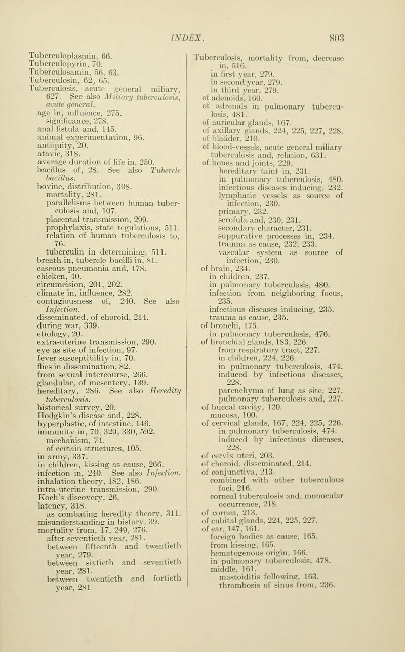 Tuberculoplasmin, 66. Tuberculopyrin, 70. Tuberculosamin, 56, 63. Tuberculosin, 62, 65. Tuberculosis, acute general miliary, 627. See also Miliary tuberculosis, acute genei-al. age in, influence, 275. significance, 27S. anal fistula and, 145. animal experimentation, 96. antiquity, 20. atavic, 318. average duration of life in, 250. bacillus of, 28. See also Tubercle bacillus. bovine, distribution, 308. mortality, 281. parallelisms between human tuber- culosis and, 107. placental transmission, 299. prophylaxis, state regulations, 511. relation of human tuberculosis to, 76. tuberculin in determining, 511. breath in, tubercle bacilli in, 81. caseous pneumonia and, 178. chicken, 40. circumcision, 201, 202. climate in, influence, 282. contagiousness of, 240. See also Infection. disseminated, of choroid, 214. during war, 339. etiology, 20. extra-uterine transmission, 290. eye as site of infection, 97. fever susceptibility in, 70. flies in dissemination, 82. from sexual intercourse, 266. glandular, of mesentery, 139. hereditary, 286. See also Heredity tuberculosis. historical survey, 20. Hodgkin's disease and, 228. hvperplastic, of intestine, 146. immunity in, 70, 329, 330, 592. mechanism, 74. of certain structures, 105. in arm^', 337. in children, kissing as cause, 266. infection in, 240. See also Infection. inhalation theory, 182, 186. intra-uterine transmission, 290. Koch's discovery, 26. latency, 318. as combating heredity theory, 311. misunderstanding in history, 39. mortality from, 17, 249, 276. after seventieth year, 281. between fifteenth and twentieth year, 279. between sixtieth and seventieth year, 281. between twentieth and fortieth year, 281 Tuberculosis, mortality from, decrease in, 516. iu first year, 279. in secoiul year, 279. iu third year, 279. of adenoids, 160. of adrenals in pulmonary tubercu- losis, 4S1. of auricular glands, 167. of axillary glands, 224, 225, 227, 228. of bladder, 210. of blood-vessels, acute general miliary tuberculosis and, relation, 031. of bones and joints, 229. hereditary taint in, 231. in pulmonary tuberculosis, 480. infectious diseases inducing, 232. lymphatic A'essels as source of infection, 230. primary, 232. scrofula and, 230, 231. secondary cluiracter, 231. suppurative processes in, 234. trauma as cause, 232, 233. vascular system as source of infection, 230. of brain, 234. in children, 237. in pulmonary tuberculosis, 480. infection from neigliboring focus, 235. infectious diseases inducing, 235. trauma as cause, 235. of bronchi, 175. in pulmonary tuberculosis, 476. of bronchial glands, 183, 226. from respiratory tract, 227. in children, 224, 226. in pulmonary tuberculosis, 474. induced by infectious diseases, 228. parenchyma of lung as site, 227. pubnonary tuberculosis and, 227. of buccal cavity, 120. mucosa, 100. of cervical glands, 167, 224, 225, 226. in pulmonary tuberculosis, 474. induced by infectious diseases, 228. of cervix uteri, 203. of choroid, disseminated, 214. of conjunctiva, 213. combined -with other tuberculous foci, 216. corneal tuberculosis and, monocular occurrence, 218. of cornea, 213. of cubital glands, 224, 225, 227. of ear, 147,161. foreign bodies as cause, 165. from kissing, 165. hematogenous origin, 166. in pulmonary tuberculosis, 478. middle, 161. ma.stoiditis following, 163. thrombosis of sinus from, 236.