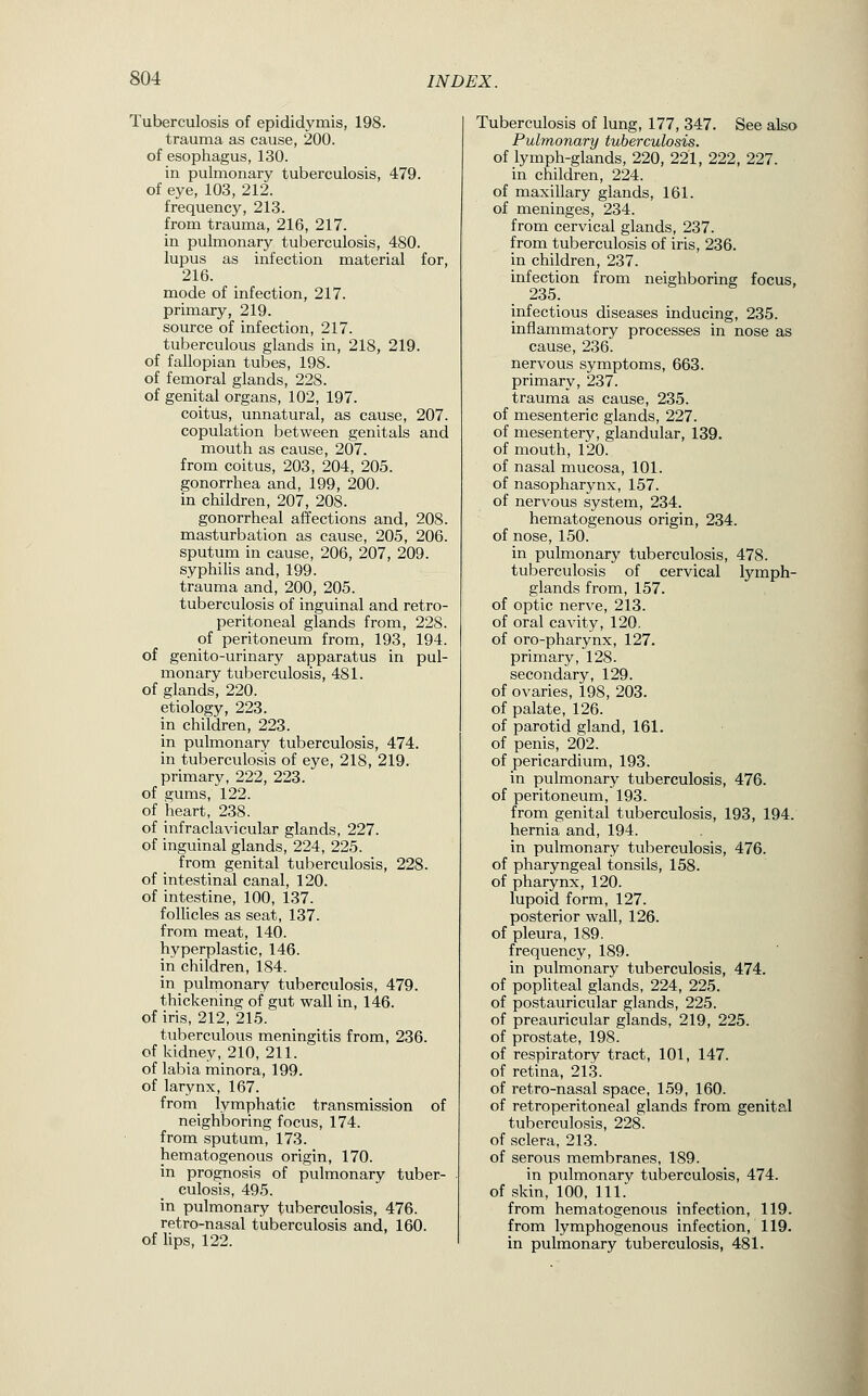 Tuberculosis of epididymis, 198. trauma as cause, 200. of esopliagus, 130. in pulmonary tuberculosis, 479. of eye, 103, 212. frequency, 213. from trauma, 216, 217. in pulmonary tuberculosis, 480. lupus as infection material for, 216. mode of infection, 217. primary, 219. source of infection, 217. tuberculous glands in, 218, 219. of fallopian tubes, 198. of femoral glands, 228. of genital organs, 102, 197. coitus, unnatural, as cause, 207. copulation between genitals and mouth as cause, 207. from coitus, 203, 204, 205. gonorrhea and, 199, 200. in children, 207, 208. gonorrheal affections and, 208. masturbation as cause, 205, 206. sputum in cause, 206, 207, 209. syphiHs and, 199, trauma and, 200, 205. tuberculosis of inguinal and retro- peritoneal glands from, 228. of peritoneum from, 193, 194. of genito-urinary apparatus in pul- monary tuberculosis, 481. of glands, 220. etiology, 223. in children, 223. in pulmonary tuberculosis, 474. in tuberculosis of eye, 218, 219. primary, 222, 223. of gums, 122. of heart, 238. of infraclavicular glands, 227. of inguinal glands, 224, 225. from genital tuberculosis, 228. of intestinal canal, 120. of intestine, 100, 137. foUicles as seat, 137. from meat, 140. hyperplastic, 146. in children, 184. in pulmonary tuberculosis, 479. thickening of gut wall in, 146. of iris, 212, 215. tuberculous meningitis from, 236. of kidney, 210, 211. of labia minora, 199. of larynx, 167. from lymphatic transmission of neighboring focus, 174. from sputum, 173. hematogenous origin, 170. in prognosis of pulmonary tuber- culosis, 495. in pulmonary tuberculosis, 476. retro-nasal tuberculosis and, 160. of lips, 122. Tuberculosis of lung, 177, 347. See also Pulmonary tuberculosis. of lymph-glands, 220, 221, 222, 227. in children, 224. of maxillary glands, 161. of meninges, 234. from cervical glands, 237. from tuberculosis of iris, 236. in children, 237. infection from neighboring focus, 235. infectious diseases inducing, 235. inflammatory processes in nose as cause, 236. nervous symptoms, 663. primary, 237. trauma as cause, 235. of mesenteric glands, 227. of mesentery, glandular, 139. of mouth, 120. of nasal mucosa, 101. of nasopharynx, 157. of nervous system, 234. hematogenous origin, 234. of nose, 150. in pulmonary tuberculosis, 478. tuberculosis of cervical lymph- glands from, 157. of optic nerve, 213. of oral cavity, 120. of oro-pharynx, 127. primary, 128. secondary, 129. of ovaries, 198, 203. of palate, 126. of parotid gland, 161. of penis, 202. of pericardium, 193. in pulmonary tuberculosis, 476. of peritoneum, 193. from genital tuberculosis, 193, 194. hernia and, 194. in pulmonary tuberculosis, 476. of pharyngeal tonsils, 158. of pharynx, 120. lupoid form, 127. posterior wall, 126. of pleura, 189. frequency, 189. in pulmonary tuberculosis, 474. of popliteal glands, 224, 225. of postauricular glands, 225. of preauricular glands, 219, 225. of prostate, 198. of respiratory tract, 101, 147. of retina, 213. of retro-nasal space, 159, 160. of retroperitoneal glands from genital tuberculosis, 228. of sclera, 213. of serous membranes, 189. in pulmonarv tuberculosis, 474. of skin, 100, 111. from hematogenous infection, 119. from lymphogenous infection, 119. in pulmonary tuberculosis, 481.