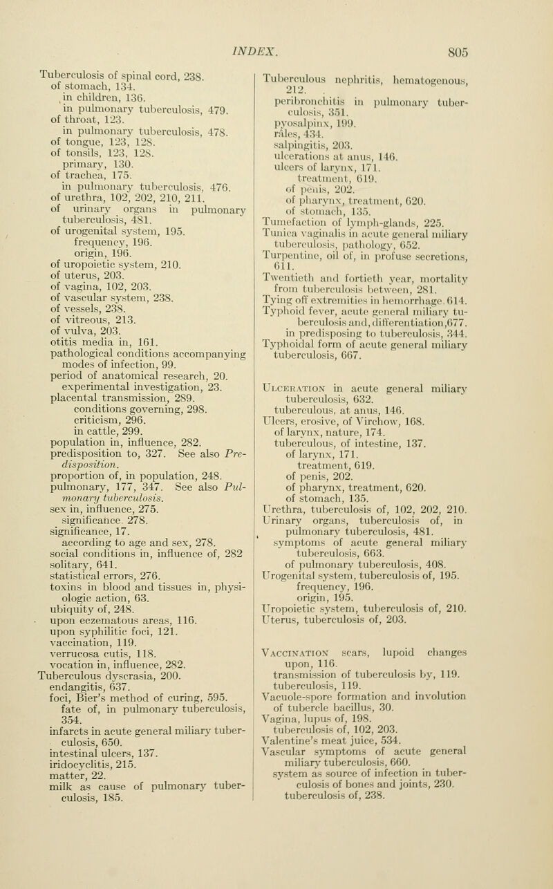Tuberculosis of spinal cord, 238. of stomach, 134. in children, 136. in pulmonary tuberculosis, 479. of throat, 123. in pulmonary tuberculosis, 478. of tongue, 123, 128. of tonsils, 123, 12S. primary, 130. of trachea, 175. in pulmonary tuberculosis, 476. of urethra, 102, 202, 210, 211. of urinar}'- organs in pulmonary tuberculosis, 481. of urogenital system, 195. frequency, 196. origin, 196. of uropoietic system, 210. of uterus, 203. of vagina, 102, 203. of vascular system, 238. of vessels, 238. of vitreous, 213. of vulva, 203. otitis media in, 161. pathological conditions accompanying modes of infection, 99. period of anatomical research, 20. experimental investigation, 23. placental transmission, 289. conditions governing, 298. criticism, 296. in cattle, 299. population in, influence, 282. predisposition to, 327. See also Pre- disposition. proportion of, in population, 248. pulmonary, 177, 347. See also Pul- monary tuberculosis. sex in, influence, 275. significance. 278. significance, 17. according to age and sex, 278. social conditions in, influence of, 282 .solitary, 641. statistical errors, 276. toxins in blood and tissues in, physi- ologic action, 63. ubiquity of, 248. upon eczematous areas, 116. upon syphilitic foci, 121. vaccination, 119. verrucosa cutis, 118. vocation in, influence, 282. Tuberculous dyscrasia, 200. endangitis, 637. foci. Bier's method of curing, 595. fate of, in pulmonarv tuberculosis, 3.54. infarcts in acute general miliary tuber- culosis, 650. intestinal ulcers, 137. iridocyclitis, 215. matter, 22. milk as cause of pulmonary tuber- culosis, 185. Tuberculous nephritis, hematogenous, 212. peribronchitis in pulmonary tuber- culosis, 351. pvo-salpinx, 199. rales, 434. salpingitis, 203. ulcerations at anus, 146. ulcers of larynx, 171. treatment, 619. of penis, 202. of pharynx, treatment, 620. t)f stomach, 135. Tuinefactiou of lymi)h-glan(ls, 225. Tunica vaginalis in acute general miliary tuberculosis, patliology, 652. Turpentine, oil of, in ijrofuse .secretions. 611. Twentieth and fortieth year, mortality from tuberculosis between, 281. Tying off extremities in liemorrliage. 614. Typhoid fever, acute gcMieral miliary tu- berculosis and, (lifferentiation,677. in predisposing to tuberculosis, 344. Typhoidal form of acute general miliary tuberculosis, 667. Ulcer.\tion in acute general miliary tuberculosis, 632. tuberculous, at anus, 146. Ulcers, erosive, of Virchow, 168. of larynx, nature, 174. tuberculous, of intestine, 137. of larynx, 171. treatment, 619. of penis, 202. of pharynx, treatment, 620. of .stomach, 135. Urethra, tuberculosis of, 102, 202, 210. Urinary organs, tuberculosis of, in pulmonary tuberculosis, 481. symptoms of acute general miliary tuberculosis, 663. of pulmonary tuberculosis, 408. Urogenital system, tuberculosis of, 195. frequency, 196. origin, 195. Uropoietic system, tuberculosis of, 210. Uterus, tuberculosis of, 203. Vaccix.\tiox scars, lupoid changes upon, 116. transmission of tuberculo.sis by, 119. tuberculosis, 119. Vacuole-spore formation and involution of tubercle bacillus, 30. Vagina, lupus of, 198. tuberculo.sis of, 102, 203. Valentine's meat juice, 534. Vascular symptoms of acute general miliary tuberculosis, 660. .system as source of infection in tuber- culosis of bones and joints, 230. tuberculosis of, 238.