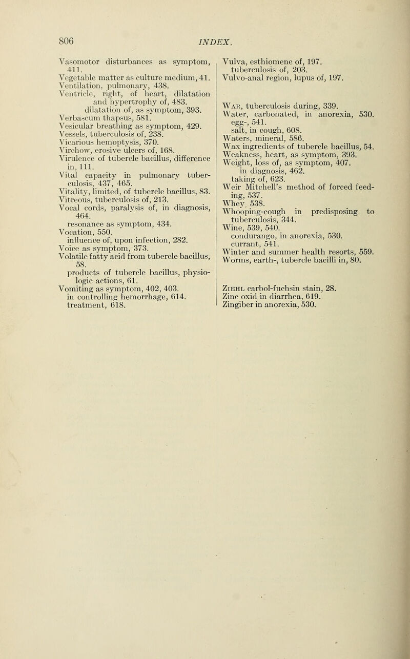 Vasomotor disturbances as S5miptom, 411. Vegetable matter as culture medium, 41. Ventilation, pulmonary, 438. Ventricle, right, of heart, dilatation and hypertrophy of, 483. dilatation of, as symptom, 393. Verbascum thapsus, 581. Vesicular breathing as symptom, 429. Vessels, tuberculosis of, 238. Vicarious hemoptysis, 370. Virchow, erosive ulcers of, 168. Virulence of tubercle bacillus, difference in. 111. Vital capacity in pulmonary tuber- culosis, 437, 465. Vitality, limited, of tubercle bacillus, 83. Vitreous, tuberculosis of, 213. Vocal cords, paralysis of, in diagnosis, 464. resonance as symptom, 434. Vocation, 550. influence of, upon infection, 282. Voice as symptom, 373. Volatile fatty acid from tubercle bacillus, 58. products of tubercle bacillus, physio- logic actions, 61. Vomiting as symptom, 402, 403. in controlling hemorrhage, 614. treatment, 618. Vulva, esthiomene of, 197. tuberculosis of, 203. Vulvo-anal region, lupus of, 197. War, tuberculosis during, 339. Water, carbonated, in anorexia, 530. egg-, 541. salt, in cough, 608. Waters, mineral, 586. Wax ingredients of tubercle baciUus, 54. Weakness, heart, as symptom, 393. Weight, loss of, as symptom, 407. in diagnosis, 462. taking of, 623. Weir Mitchell's method of forced feed- ing, 537. Whey, 538. Whooping-cough in predisposing to tuberculosis, 344. Wine, 539, 540. condurango, in anorexia, 530. currant, 541. Winter and summer health resorts, 559. Worms, earth-, tubercle bacilli in, 80. ZiEHL carbol-fuchsin stain, 28. Zinc oxid in diarrhea, 619. Zingiber in anorexia, 530.