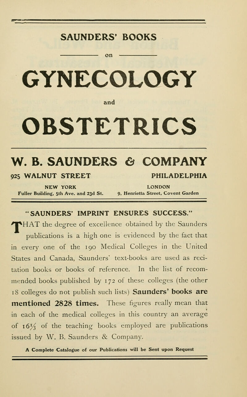 SAUNDERS' BOOKS on GYNECOLOGY and OBSTETRICS W. B. SAUNDERS & COMPANY 925 WALNUT STREET PHILADELPHIA NEW YORK LONDON Fuller Building, 5th Ave. and 23d St. 9. Henrietta Street, Covent Garden SAUNDERS* IMPRINT ENSURES SUCCESS. 'l^HAT the degree of excellence obtained by the Saunders publications is a high one is evidenced by the fact that in every one of the 190 Medical Colleges in the United States and Canada, Saunders' text-books are used as reci- tation books or books of reference. In the list of recom- mended books pubhshed by 172 of these colleges (the other 18 colleges do not publish such lists) Saunders' books are mentioned 2828 times. These figures really mean that in each of the medical colleges in this country an average of 16^ of the teaching books employed are publications issued by W. B. Saunders & Company. A Complete Catalogue of our Publications will be Sent upon Request