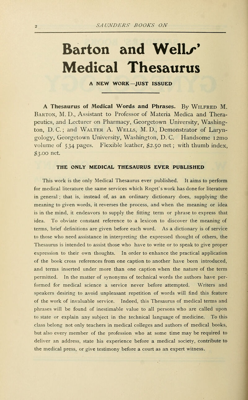 Barton and Well^* Medical Thesaurus A NEW WORK—JUST ISSUED A Thesaurus of Medical Words and Phrases. By Wilfred M. Barton, M. D., Assistant to Professor of Materia Medica and Thera- peutics, and Lecturer on Pharmacy, Georgetown University, Washing- ton, D. C.; and Walter A. Wells, M. D., Demonstrator of Laryn- gology, Georgetown University, Washington, D. C. Handsome i2mo volume of 534 pages. Flexible leather, ^2.50 net; with thumb index, ;^3.oo net. THE ONLY MEDICAL THESAURUS EVER PUBLISHED This work is the only Medical Thesaurus ever published. It aims to perform for medical literature the same services which Roget'swork has done for literature in general ; that is, instead of, as an ordinary dictionary does, supplying the meaning to given words, it reverses the process, and when the meaning or idea is in the mind, it endeavors to supply the fitting term or phrase to express that idea. To obviate constant reference to a lexicon to discover the meaning of terms, brief definitions are given before each word. As a dictionary is of service to those who need assistance in interpreting the expressed thought of others, the Thesaurus is intended to assist those who have to write or to speak to give proper expression to their own thoughts. In order to enhance the practical application of the book cross references from one caption to another have been introduced, and terms inserted under more than one caption when the nature of the term permitted. In the matter of synonyms of technical words the authors have per- formed for medical science a service never before attempted. Writers and speakers desiring to avoid unpleasant repetition of words will find this feature of the work of invaluable service. Indeed, this Thesaurus of medical terms and phrases will be found of inestimable value to all persons who are called upon to state or explain any subject in the technical language of medicine. To this class belong not only teachers in medical colleges and authors of medical books, but also every member of the profession who at some time may be required to deliver an address, state his experience before a medical society, contribute to the medical press, or give testimony before a court as an expert witness.