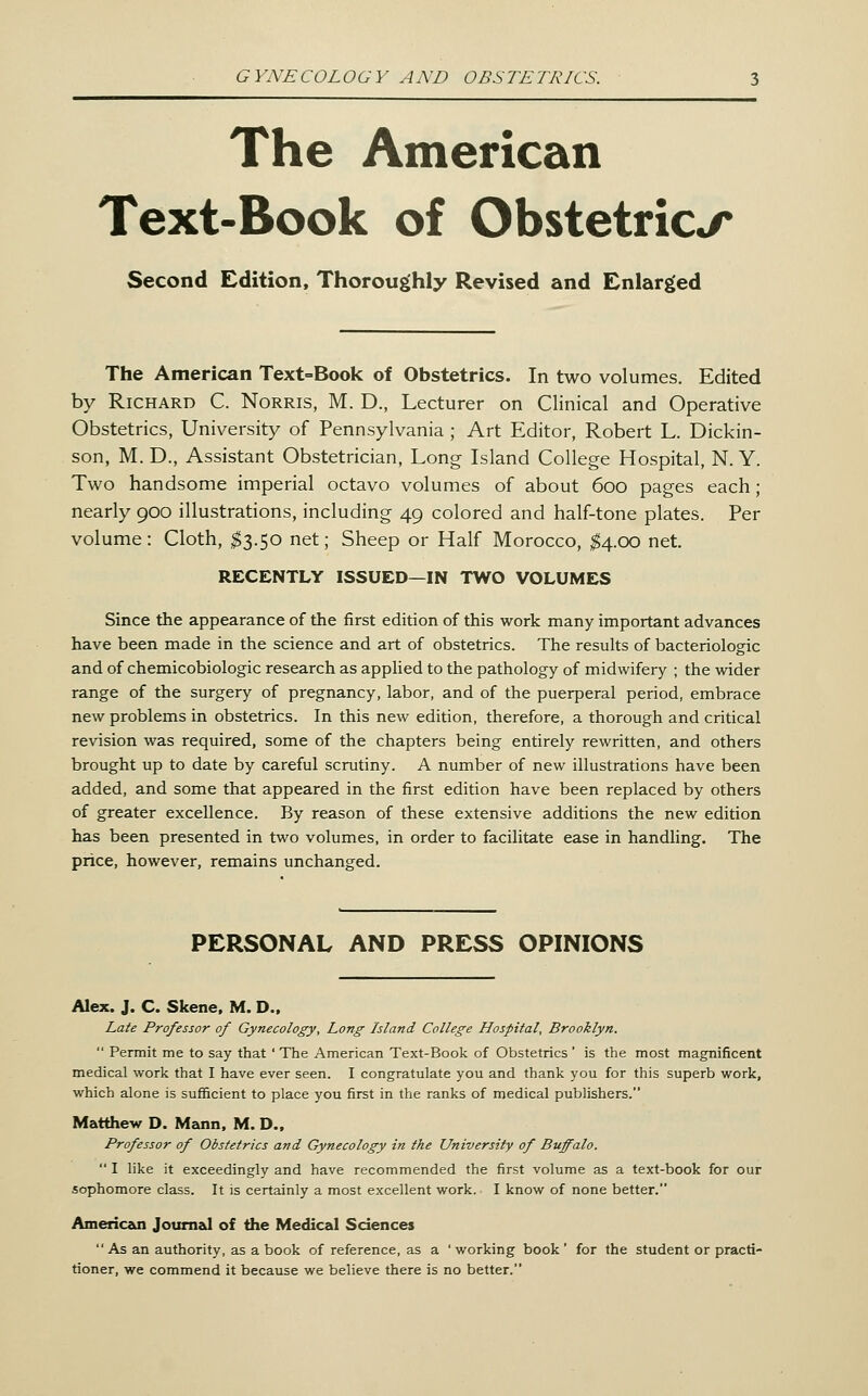 The American Text-Book of Obstetrics Second Edition, Thoroughly Revised and Enlarged The American Text=Book of Obstetrics. In two volumes. Edited by Richard C. Norris, M. D., Lecturer on Clinical and Operative Obstetrics, University of Pennsylvania ; Art Editor, Robert L. Dickin- son, M. D., Assistant Obstetrician, Long Island College Hospital, N. Y. Two handsome imperial octavo volumes of about 600 pages each; nearly 900 illustrations, including 49 colored and half-tone plates. Per volume: Cloth, ;^3.50 net; Sheep or Half Morocco, ;^4.oo net. RECENTLY ISSUED—IN TWO VOLUMES Since the appearance of the first edition of this work many important advances have been made in the science and art of obstetrics. The results of bacteriologic and of chemicobiologic research as appHed to the pathology of midwifery ; the wider range of the surgery of pregnancy, labor, and of the puerperal period, embrace new problems in obstetrics. In this new edition, therefore, a thorough and critical revision was required, some of the chapters being entirely rewritten, and others brought up to date by careful scrutiny. A number of new illustrations have been added, and some that appeared in the first edition have been replaced by others of greater excellence. By reason of these extensive additions the new edition has been presented in two volumes, in order to facilitate ease in handling. The price, however, remains unchanged. PERSONAL AND PRESS OPINIONS Alex. J. C. Skene. M. D.. Late Professor of Gynecology, Long Island College Hospital, Brooklyn.  Permit me to say that ' The American Text-Book of Obstetrics ' is the most magnificent medical work that I have ever seen. I congratulate you and thank you for this superb work, which alone is sufficient to place you first in the ranks of medical publishers. Matthew D. Mann, M. D., Professor of Obstetrics and Gynecology in the University of Buffalo.  I like it exceedingly and have recommended the first volume as a text-book for our sophomore class. It is certainly a most excellent work. I know of none better. American Jotimal of the Medical Sciences As an authority, as a book of reference, as a ' working book ' for the student or practi- tioner, we commend it because we believe there is no better.