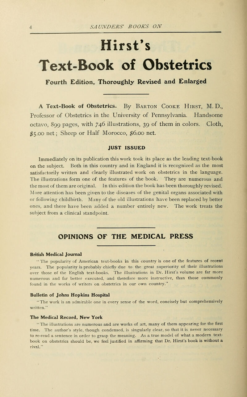 Hirst*s Text-Book of Obstetrics Fourth Edition, Thoroughly Revised and Enlarged A Text=Book of Obstetrics. By Barton Cooke Hirst, M. D., Professor of Obstetrics in the University of Pennsylvania. Handsome octavo, 899 pages, with 746 illustrations, 39 of them in colors. Cloth, ;^5.oo net; Sheep or Half Morocco, ^6.00 net. JUST ISSUED Immediately on its publication this work took its place as the leading text-book on the subject. Both in this country and in England it is recognized as the most satisfactorily written and clearly illustrated work on obstetrics in the language. The illustrations form one of the features of the book. They are numerous and the most of them are original. In this edition the book has been thoroughly revised. More attention has been given to the diseases of the genital organs associated with or following childbirth. Many of the old illustrations have been replaced by better ones, and there have been added a number entirely new. The work treats the subject from a clinical standpoint. OPINIONS OF THE MEDICAL PRESS British Medical JoumzJ  The popularity of American text-books in this country is one of the features of recent years. The popularity is probably chiefly due to the great superiority of their illustrations over those of the English text-books. The illustrations in Dr. Hirst's volume are far more numerous and far better executed, and therefore more instructive, than those commonly found in the works of writers on obstetrics in our own country. Bulletin of Johns Hopkins Hospital The work is an admirable one in every sense of the word, concisely but comprehensively written. The Medical Record, New York The illustrations are numerous and are works of art, many of them appearing for the first time. The author's style, though condensed, is singularly clear, so that it is never necessary to re-read a sentence in order to grasp the meaning. As a true model of what a modern text- book on obstetrics should be, we feel justified in affirming that Dr. Hirst's book is without a rival.