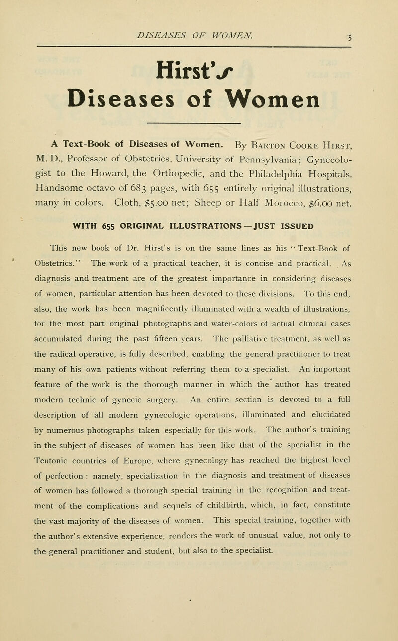 DISEASES OF WOMEN. HirstV Diseases of Women A Text=Book of Diseases of Women. By Barton Cooke Hirst, M. D., Professor of Obstetrics, University of Pennsylvania; Gynecolo- gist to the Howard, the Orthopedic, and the Philadelphia Hospitals. Handsome octavo of 683 pages, with 655 entirely original illustrations, many in colors. Cloth, ;^5.00 net; Sheep or Half Morocco, ^6.00 net. WITH 655 ORIGINAL ILLUSTRATIONS—JUST ISSUED This new book of Dr. Hirst's is on the same Hnes as his Text-Book of Obstetrics. The work of a practical teacher, it is concise and practical. As diagnosis and treatment are of the greatest importance in considering diseases of women, particular attention has been devoted to these divisions. To this end, also, the work has been magnificently illuminated with a wealth of illustrations, for the most part original photographs and water-colors of actual clinical cases accumulated during the past fifteen years. The palliative treatment, as well as the radical operative, is fully described, enabling the general practitioner to treat many of his own patients without referring them to a specialist. An important feature of the work is the thorough manner in which the author has treated modern technic of gynecic surgery. An entire section is devoted to a full description of all modern gynecologic operations, illuminated and elucidated by numerous photographs taken especially for this work. The author's training in the subject of diseases of women has been like that of the specialist in the Teutonic countries of Europe, where gynecology has reached the highest level of perfection : namely, specialization in the diagnosis and treatment of diseases of women has followed a thorough special training in the recognition and treat- ment of the compUcations and sequels of childbirth, which, in fact, constitute the vast majority of the diseases of women. This special training, together with the author's extensive experience, renders the work of unusual value, not only to the general practitioner and student, but also to the specialist.