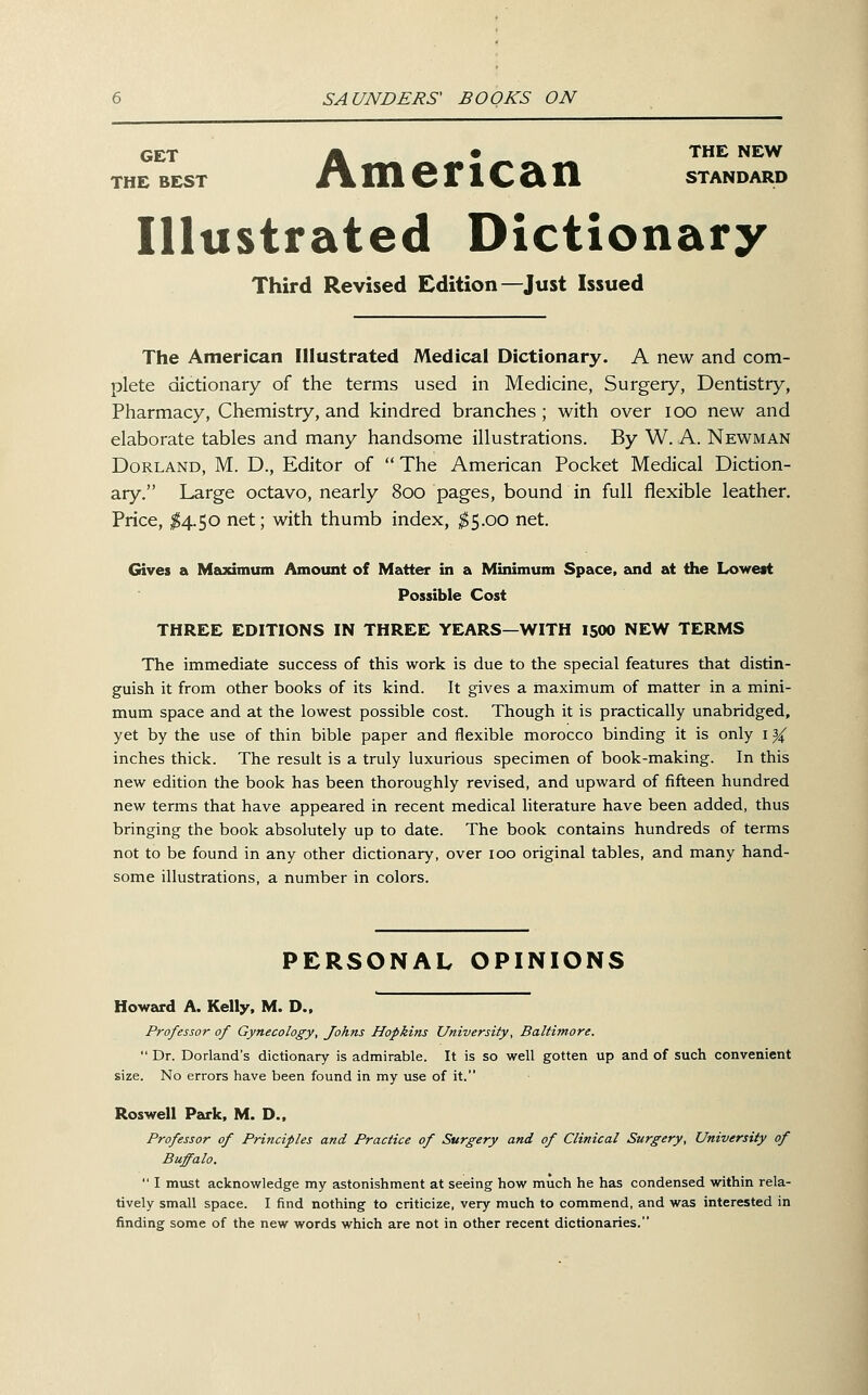GET A ■-- • '^^^ ^^^ THE BEST /V in 6 r 1 C 2i n standard Illustrated Dictionary Third Revised Edition—Just Issued The American Illustrated Medical Dictionary. A new and com- plete dictionary of the terms used in Medicine, Surgery, Dentistry, Pharmacy, Chemistry, and kindred branches; with over lOO new and elaborate tables and many handsome illustrations. By W. A. Newman Borland, M. D., Editor of  The American Pocket Medical Diction- ary. Large octavo, nearly 800 pages, bound in full flexible leather. Price, ^4.50 net; with thumb index, ^5.00 net. Gives a Maximum Amount of Matter in a Minimum Space, zund at the Lowest Possible Cost THREE EDITIONS IN THREE YEARS—WITH 15OO NEW TERMS The immediate success of this work is due to the special features that distin- guish it from other books of its kind. It gives a maximum of matter in a mini- mum space and at the lowest possible cost. Though it is practically unabridged, yet by the use of thin bible paper and flexible morocco binding it is only i}( inches thick. The result is a truly luxurious specimen of book-making. In this new edition the book has been thoroughly revised, and upward of fifteen hundred new terms that have appeared in recent medical literature have been added, thus bringing the book absolutely up to date. The book contains hundreds of terms not to be found in any other dictionary, over 100 original tables, and many hand- some illustrations, a number in colors. PERSONAL OPINIONS Howard A. Kelly. M. D., Professor of Gynecology, Johns Hopkins University, Baltimore.  Dr. Dorland's dictionary is admirable. It is so well gotten up and of such convenient size. No errors have been found in my use of it. Roswell Park. M. D.. Professor of Principles and Practice of Surgery and of Clinical Surgery, University of Buffalo.  I must acknowledge my astonishment at seeing how much he has condensed within rela- tively small space. I find nothing to criticize, very much to commend, and was interested in finding some of the new words which are not in other recent dictionaries.