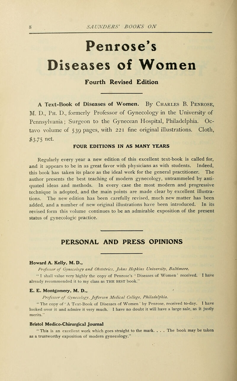 Penrose's Diseases of Women Fourth Revised Edition A Text=Book of Diseases of Women. By Charles B. Penrose, M. D., Ph. D., formerly Professor of Gynecology in the University of Pennsylvania; Surgeon to the Gynecean Hospital, Philadelphia. Oc- tavo volume of 539 pages, with 221 fine original illustrations. Cloth, ^3.75 net. FOUR EDITIONS IN AS MANY YEARS Regularly every year a new edition of this excellent text-book is called for, and it appears to be in as great favor with physicians as with students. Indeed, this book has taken its place as the ideal work for the general practitioner. The author presents the best teaching of modern gynecology, untrammeled by anti- quated ideas and methods. In every case the most modern and progressive technique is adopted, and the main points are made clear by excellent illustra- tions. The new edition has been carefully revised, much new matter has been added, and a number of new original illustrations have been introduced. In its revised form this volume continues to be an admirable exposition of the present status of gynecologic practice. PERSONAL AND PRESS OPINIONS Howard A. Kelly. M. D., Professor of Gynecology and Obstetrics, Johns Hopkins University, Baltimore.  I shall value very highly the copy of Penrose's ' Diseases of Women ' received. I have already recommended it to my class as THE BEST book. E. E. Montgomery, M. D., ' Professor of Gynecology, Jefferson Medical College, Philadelphia.  The copy of' A Text-Book of Diseases of Women ' by Penrose, received to-day. I have looked over it and admire it very much. I have no doubt it will have a large sale, as it justly merits. Bristol Medico-Chirurgical Journal  This is an excellent work which goes straight to the mark. . . . The book may be taken as a trustworthy exposition of modern gynecology.