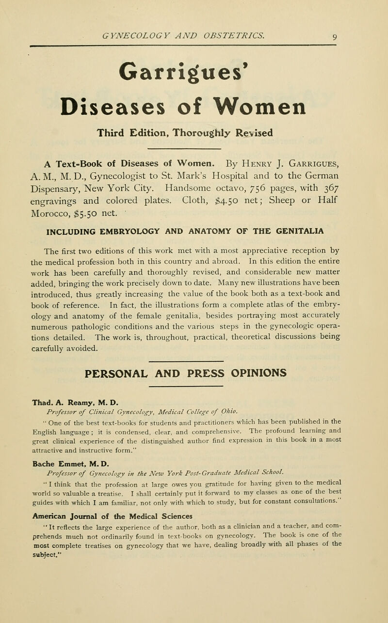 Garrigues' Diseases of Women Third Edition, Thoroughly Revised A Text-Book of Diseases of Women. By Henry J. Garrigues, A. M., M. D., Gynecologist to St. Mark's Hospital and to the German Dispensary, New York City. Handsome octavo, 756 pages, with 367 engravings and colored plates. Cloth, ^4.50 net; Sheep or Half Morocco, ;^5.50 net. ' INCLUDING EMBRYOLOGY AND ANATOMY OF THE GENITALIA The first two editions of this work met with a most appreciative reception by the medical profession both in this country and abroad. In this edition the entire work has been carefully and thoroughly revised, and considerable new matter added, bringing the work precisely down to date. Many new illustrations have been introduced, thus greatly increasing the value of the book both as a text-book and book of reference. In fact, the illustrations form a complete atlas of the embry- ology and anatomy of the female genitalia, besides portraying most accurately numerous pathologic conditions and the various steps in the gynecologic opera- tions detailed. The work is, throughout, practical, theoretical discussions being carefully avoided. PERSONAL AND PRESS OPINIONS Thad. A. Reamy, M. D. Professor of Clinical Gynecology, Medical College of Ohio. ■' One of the best text-books for students and practitioners which has been pubhshed in the English language ; it is condensed, clear, and comprehensive. The profound learning and great chnical experience of the distinguished author find expression in this book in a most attractive and instructive form. Bache Emmet, M. D. Professor of Gynecology in the New York Post- Graduate Medical School.  I think that the profession at large owes you gratitude for having given to the medical world so valuable a treatise. I shall certainly put it forward to my classes as one of the best guides with which I am familiar, not only with which to study, but for constant consultations. Americeoi Journal of the Medical Sciences It reflects the large experience of the author, both as a clinician and a teacher, and com- prehends much not ordinarily found in text-books on gynecology. The book is one of the most complete treatises on gynecology that we have, deahng broadly with all phases of the subject.