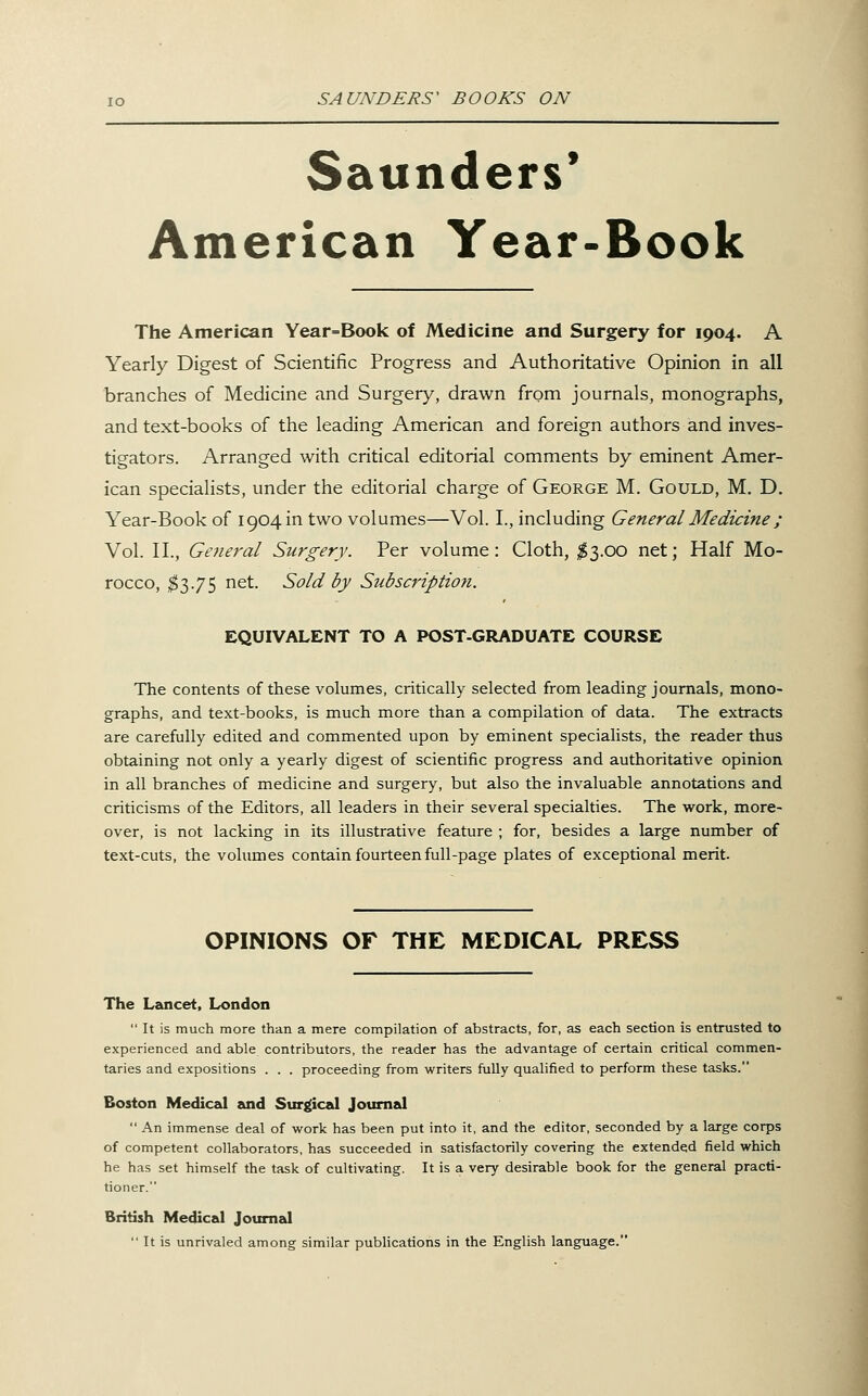 Saunders* American Year-Book The American Year=Book of Medicine and Surgery for 1904. A Yearly Digest of Scientific Progress and Authoritative Opinion in all branches of Medicine and Surgery, drawn from journals, monographs, and text-books of the leading American and foreign authors and inves- tigators. Arranged with critical editorial comments by eminent Amer- ican specialists, under the editorial charge of George M. Gould, M. D. Year-Book of 1904 in two volumes—Vol. I., including General Medicine ; Vol. II., Gejieral Surgery. Per volume: Cloth, ;^3.oo net; Half Mo- rocco, $'^.'JS riet. Sold by Subscriptio7i. EQUIVALENT TO A POST-GRADUATE COURSE The contents of these volumes, critically selected from leading journals, mono- graphs, and text-books, is much more than a compilation of data. The extracts are carefully edited and commented upon by eminent specialists, the reader thus obtaining not only a yearly digest of scientific progress and authoritative opinion in all branches of medicine and surgery, but also the invaluable annotations and criticisms of the Editors, all leaders in their several specialties. The work, more- over, is not lacking in its illustrative feature ; for, besides a large number of text-cuts, the volumes contain fourteen full-page plates of exceptional merit. OPINIONS OF THE MEDICAL PRESS The Lancet, London  It is much more than a mere compilation of abstracts, for, as each section is entrusted to experienced and able contributors, the reader has the advantage of certain critical commen- taries and expositions . . . proceeding from writers fully qualified to perform these tasks. Boston Medical and Surgical Journal  An immense deal of work has been put into it, and the editor, seconded by a large corps of competent collaborators, has succeeded in satisfactorily covering the extended field which he has set himself the task of cultivating. It is a very desirable book for the general practi- tioner. British Medical Journal  It is unrivaled among similar publications in the English language.