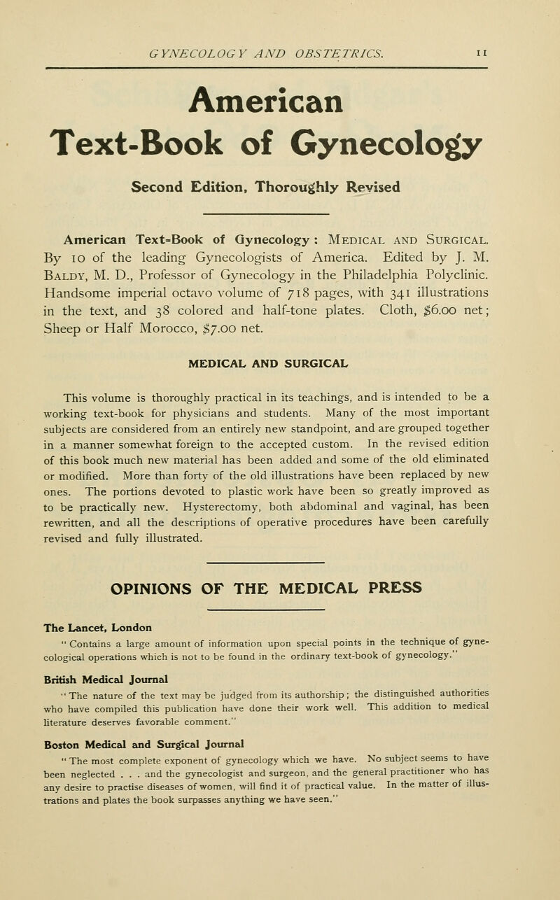 American Text-Book of Gynecology Second Edition, Thoroughly Revised American Text-Book of Gynecology: Medical and Surgical. By lo of the leading Gynecologists of America. Edited by J. M. Baldy, M. D., Professor of Gynecology in the Philadelphia Polyclinic. Handsome imperial octavo volume of 718 pages, with 341 illustrations in the text, and 38 colored and half-tone plates. Cloth, $6.00 net; Sheep or Half Morocco, $7.00 net. MEDICAL AND SURGICAL This volume is thoroughly practical in its teachings, and is intended to be a working text-book for physicians and students. Many of the most important subjects are considered from an entirely new standpoint, and are grouped together in a manner somewhat foreign to the accepted custom. In the revised edition of this book much new material has been added and some of the old eliminated or modified. More than forty of the old illustrations have been replaced by new ones. The portions devoted to plastic work have been so greatly improved as to be practically new. Hysterectomy, both abdominal and vaginal, has been rewritten, and all the descriptions of operative procedures have been carefully revised and fully illustrated. OPINIONS OF THE MEDICAL PRESS The Lancet, London  Contains a large amount of information upon special points in the technique of gyne- cological operations which is not to be found in the ordinary text-book of gynecology. British Medical Journal The nature of the text may be judged from its authorship; the distinguished authorities who have compiled this publication have done their work well. This addition to medical literature deserves favorable comment. Boston Medical sxiA. Surgical Journal  The most complete exponent of gynecology which we have. No subject seems to have been neglected . . . and the gynecologist and surgeon, and the general practitioner who has any desire to practise diseases of women, will find it of practical value. In the matter of illus- trations and plates the book surpasses anything we have seen.