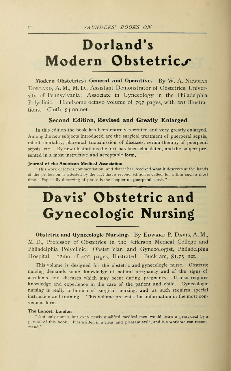 Dorland*s Modern Obstetric./* Modern Obstetrics: General and Operative. By W. A. Newman Borland, A. M., M. D., Assistant Demonstrator of Obstetrics, Univer- sity of Pennsylvania; Associate in Gynecology in the Philadelphia PolycHnic. Handsome octavo volume of 797 pages, with 201 illustra- tions. Cloth, ^4.00 net. Second Edition, Revised and Greatly Enlargeed In this edition the book has been entirely rewritten and very greatly enlarged. Among the new subjects introduced are the surgical treatment of puerperal sepsis, infant mortality, placental transmission of diseases, serum-therapy of puerperal sepsis, etc. By new illustrations the text has been elucidated, and the subject pre- sented in a most instructive and acceptable form. Journal of the Americeoi Medical Association  This work deserves commendation, and that it has received what it deserves at the hands of the profession is attested by the fact that a second edition is called for within such a short time. Especially deserving of praise is the chapter on puerperal sepsis. Davis* Obstetric and Gynecologic Nursing Obstetric and Gynecologic Nursing. By Edward P. Davis, A. M., M. D., Professor of Obstetrics in the Jefferson Medical College and Philadelphia Polyclinic; Obstetrician and Gynecologist, Philadelphia Hospital. i2mo of 400 pages, illustrated. Buckram, $1.7^ net. This volume is designed for the obstetric and gynecologic nurse. Obstetric nursing demands some knowledge of natural pregnancy and of the signs of accidents and diseases which may occur during pregnancy. It also requires knowledge and experience in the care of the patient and child. Gynecologic nursing is really a branch of surgical nursing, and as such requires special instruction and training. This volume presents this information in the most con- venient form. The Lancet, London  Not only nurses, but even newly qualified medical men, would learn a great deal by a perusal of this book. It is written in a clear and pleasant style, and is a work we can recom- mend.