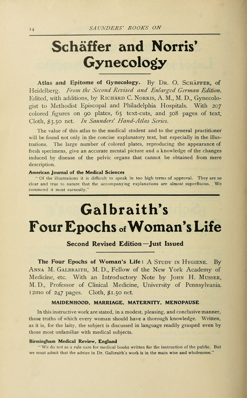 Schaffer and Norris* Gynecology Atlas and Epitome of Gynecology. By Dr. O. Schaffer, of Heidelberg. Fj'om the Second Revised and Enlarged German Edition. Edited, with additions, by Richard C. Norris, A. M., M. D., Gynecolo- gist to Methodist Episcopal and Philadelphia Hospitals. With 207 colored figures on 90 plates, 65 text-cuts, and 308 pages of text. Cloth, ^3.50 net. In Saunders' Hand-Atlas Series. The value of this atlas to the medical student and to the general practitioner will be found not only in the concise explanatory text, but especially in the illus- trations. The large number of colored plates, reproducing the appearance of fresh specimens, give an accurate mental picture and a knowledge of the changes induced by disease of the pelvic organs that cannot be obtained from mere description. American Journal of the Medical Sciences  Of the illustrations it is difficult to speak in too high terms of approval. They are so clear and true to nature that the accompanying explanations are almost superfluous. We commend it most earnestly. Galbraith*s Four Epochs of Woman's Life Second Revised Edition—Just Issued The Four Epochs of Woman's Life: A Study in Hygiene. By Anna M. Galbraith, M. D., Fellow of the New York Academy of Medicine, etc. With an Introductory Note by John H. Musser, M. D., Professor of Clinical Medicine, University of Pennsylvania. i2mo of 247 pages. Cloth, ^1.50 net. MAIDENHOOD, MARRIAGE, MATERNITY, MENOPAUSE In this instructive work are stated, in a modest, pleasing, and conclusive manner, those truths of which every woman should have a thorough knowledge. Written, as it is, for the laity, the subject is discussed in language readily grasped even by those most unfamiliar with medical subjects. Birmingham Medical Review, England  We do not as a rule care for medical books written for the instruction of the public. But we must admit that the advice in Dr. Galbraith's work is in the main wise and wholesome.