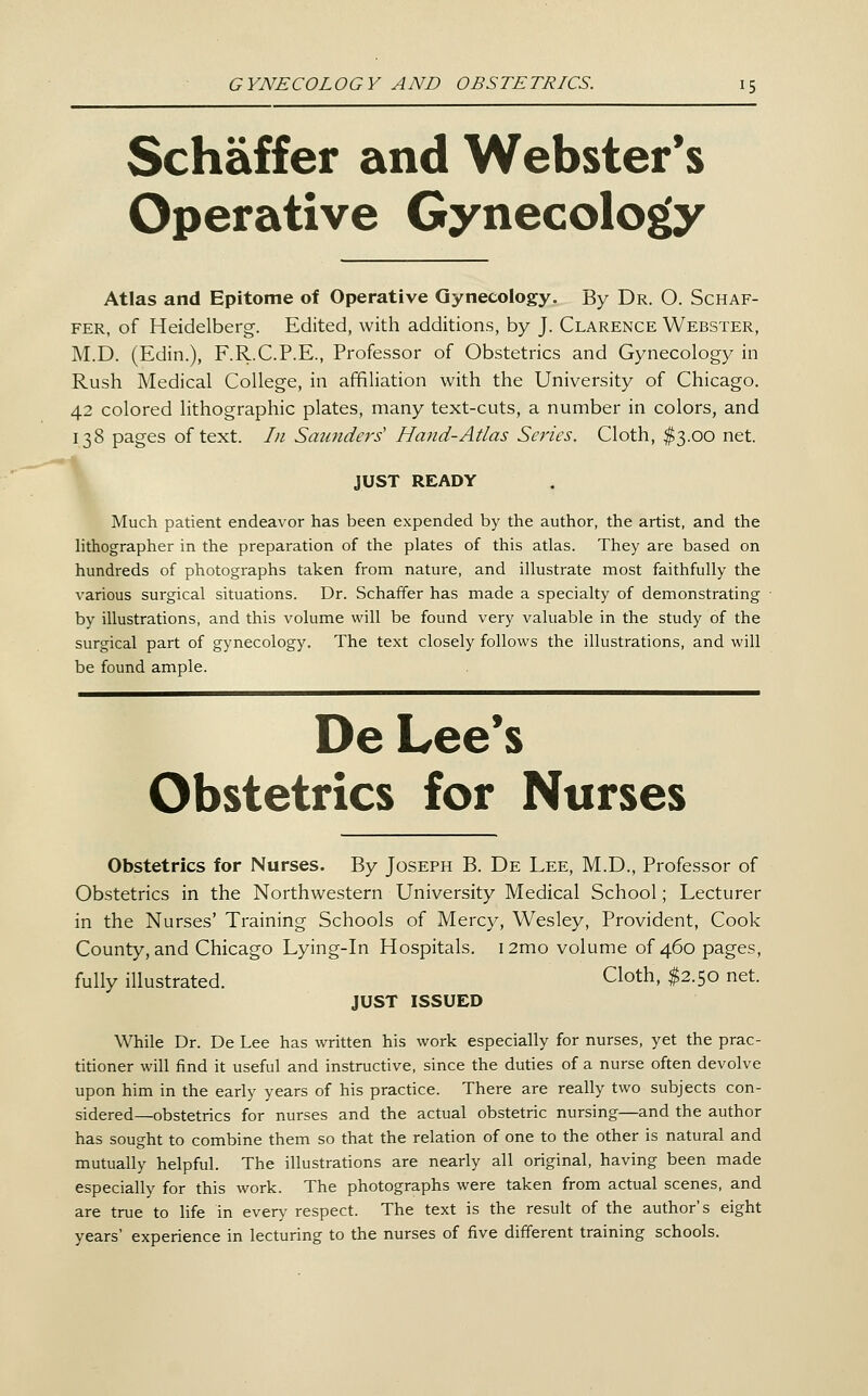 Schaffer and Webster's Operative Gynecology Atlas and Epitome of Operative Gynecology. By Dr. O. Schaf- fer, of Heidelberg. Edited, with additions, by J. Clarence Webster, M.D. (Edin.), F.R.C.P.E., Professor of Obstetrics and Gynecology in Rush Medical College, in affiliation with the University of Chicago. 42 colored lithographic plates, many text-cuts, a number in colors, and 138 pages of text. In Saunders' Hand-Atlas Series. Cloth, $3.00 net. JUST READY Much patient endeavor has been expended by the author, the artist, and the hthographer in the preparation of the plates of this atlas. They are based on hundreds of photographs taken from nature, and illustrate most faithfully the various surgical situations. Dr. Schaffer has made a specialty of demonstrating by illustrations, and this volume will be found very valuable in the study of the surgical part of gynecology. The text closely follows the illustrations, and will be found ample. De Lee*s Obstetrics for Nurses Obstetrics for Nurses. By Joseph B. De Lee, M.D., Professor of Obstetrics in the Northwestern University Medical School; Lecturer in the Nurses' Training Schools of Mercy, Wesley, Provident, Cook County, and Chicago Lying-in Hospitals. i2mo volume of 460 pages, fully illustrated. Cloth, $2.50 net. JUST ISSUED While Dr. De Lee has written his work especially for nurses, yet the prac- titioner will find it useful and instructive, since the duties of a nurse often devolve upon him in the early years of his practice. There are really two subjects con- sidered—obstetrics for nurses and the actual obstetric nursing—and the author has sought to combine them so that the relation of one to the other is natural and mutually helpful. The illustrations are nearly all original, having been made especially for this work. The photographs were taken from actual scenes, and are true to life in every respect. The text is the result of the author's eight years' experience in lecturing to the nurses of five different training schools.