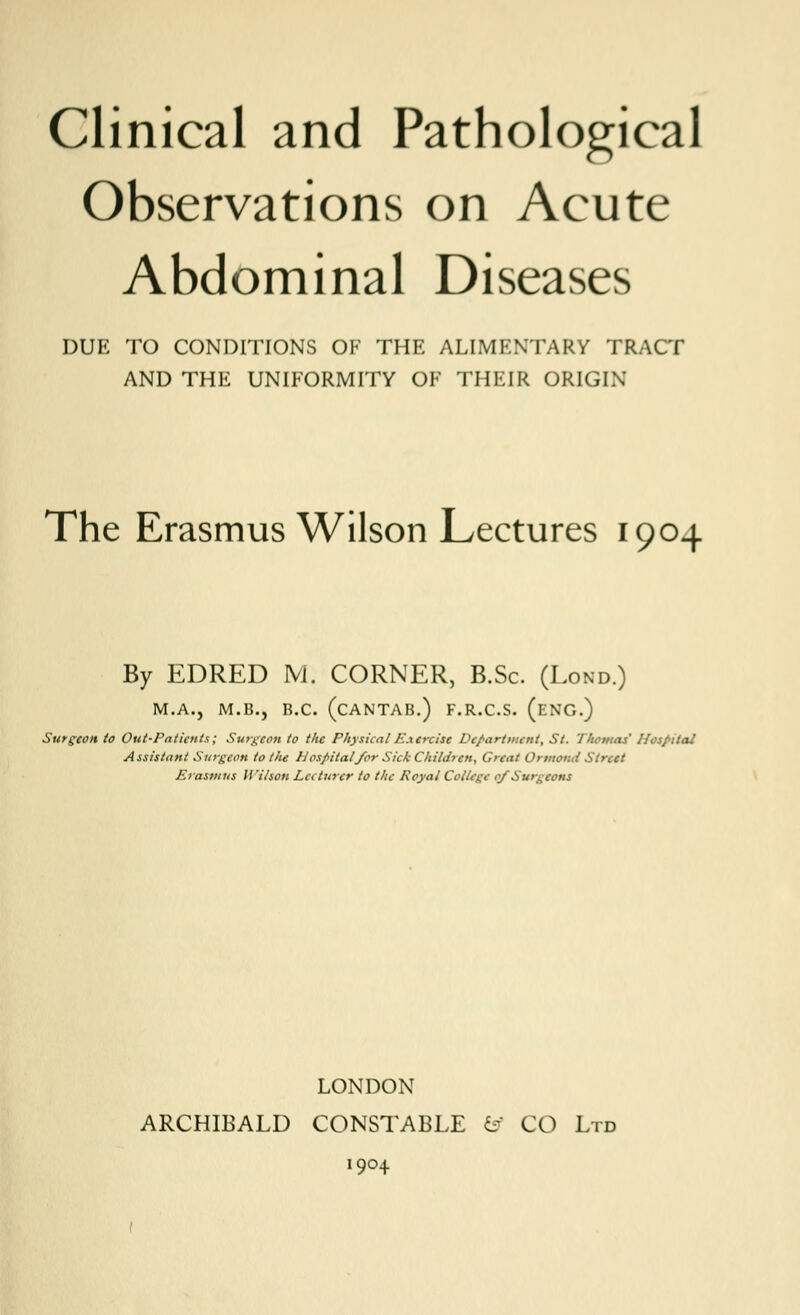 Observations on Acute Abdominal Diseases DUE TO CONDITIONS OF THE ALIMENTARY TRACT AND THE UNIFORMITY OF THEIR ORIGIN The Erasmus Wilson Lectures 1904 By EDRED M. CORNER, B.Sc. (Lond.) M.A., M.B., R.C. (CANTAB.) F.R.C.S. (ENG.) Surgeon to Out-Patients; Surgeon to the PhysicalE.xercist Department, St. '1'homas' Hospital Assistant Surgeon to tlie H ospitalfor Sick Children, Great Ormotut Street Erasmus Wilson Lecturer to the Royal College of Surgeons LONDON ARCHIBALD CONSTABLE tf CO Ltd 1904