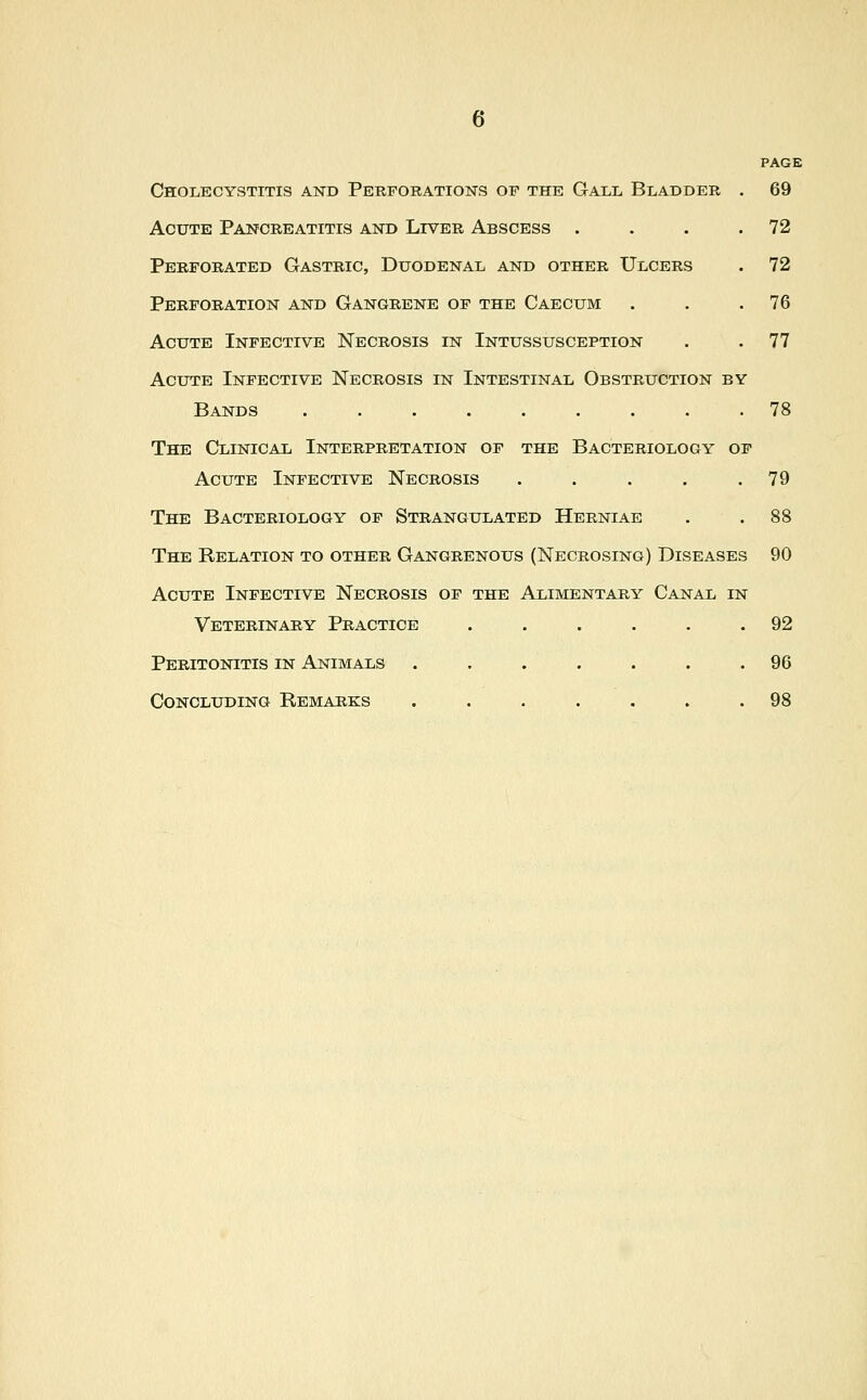 PAGE Cholecystitis and Perforations op the Gall Bladder . 69 Acute Pancreatitis and Liver Abscess . . . .72 Perforated Gastric, Duodenal and other Ulcers . 72 Perforation and Gangrene of the Caecum . . .76 Acute Infective Necrosis in Intussusception . . 77 Acute Infective Necrosis in Intestinal Obstruction by Bands 78 The Clinical Interpretation of the Bacteriology of Acute Infective Necrosis . . . . .79 The Bacteriology of Strangulated Herniae . .88 The Relation to other Gangrenous (Necrosing) Diseases 90 Acute Infective Necrosis of the Alimentary Canal in Veterinary Practice . . . . . .92 Peritonitis in Animals ....... 96 Concluding Remarks ....... 98