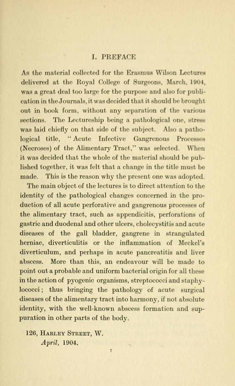 As the material collected for the Erasmus Wil-on ]j-ru\r<~ delivered at the I loyal College of Surgeons, March, 1904, was a great deal too large for the purpose and also for publi- cation in the Journals, it was decided that it should be brought out in book form, without any separation of the various sections. The Lectureship being a pathological one. si: was laid chiefly on that side of the subject. Also a patho- logical title,  Acute Infective Gangrenous Processes (Necroses) of the Alimentary Tract, was selected. When it was decided that the whole of the material should be pub- lished together, it was felt that a change in the title must be made. This is the reason why the present one was adopted. The main object of the lectures is to direct attention to t he identity of the pathological changes concerned in the pro- duction of all acute perforative and gangrenous processes of the alimentary tract, such as appendicitis, perforations of gastric and duodenal and other ulcers, cholecystitis and acute diseases of the gall bladder, gangrene in strangulated herniae, diverticulitis or the inflammation of Meckel's diverticulum, and perhaps in acute pancreatitis and liver abscess. More than this, an endeavour will be made to point out a probable and uniform bacterial origin for all these in the action of pyogenic organisms, streptococci and staphy- lococci; thus bringing the pathology of acute surgical diseases of the alimentary tract into harmony, if not absolute identity, with the well-known abscess formation and sup- puration in other parts of the body. 126, Harley Street, W. April, 1904.