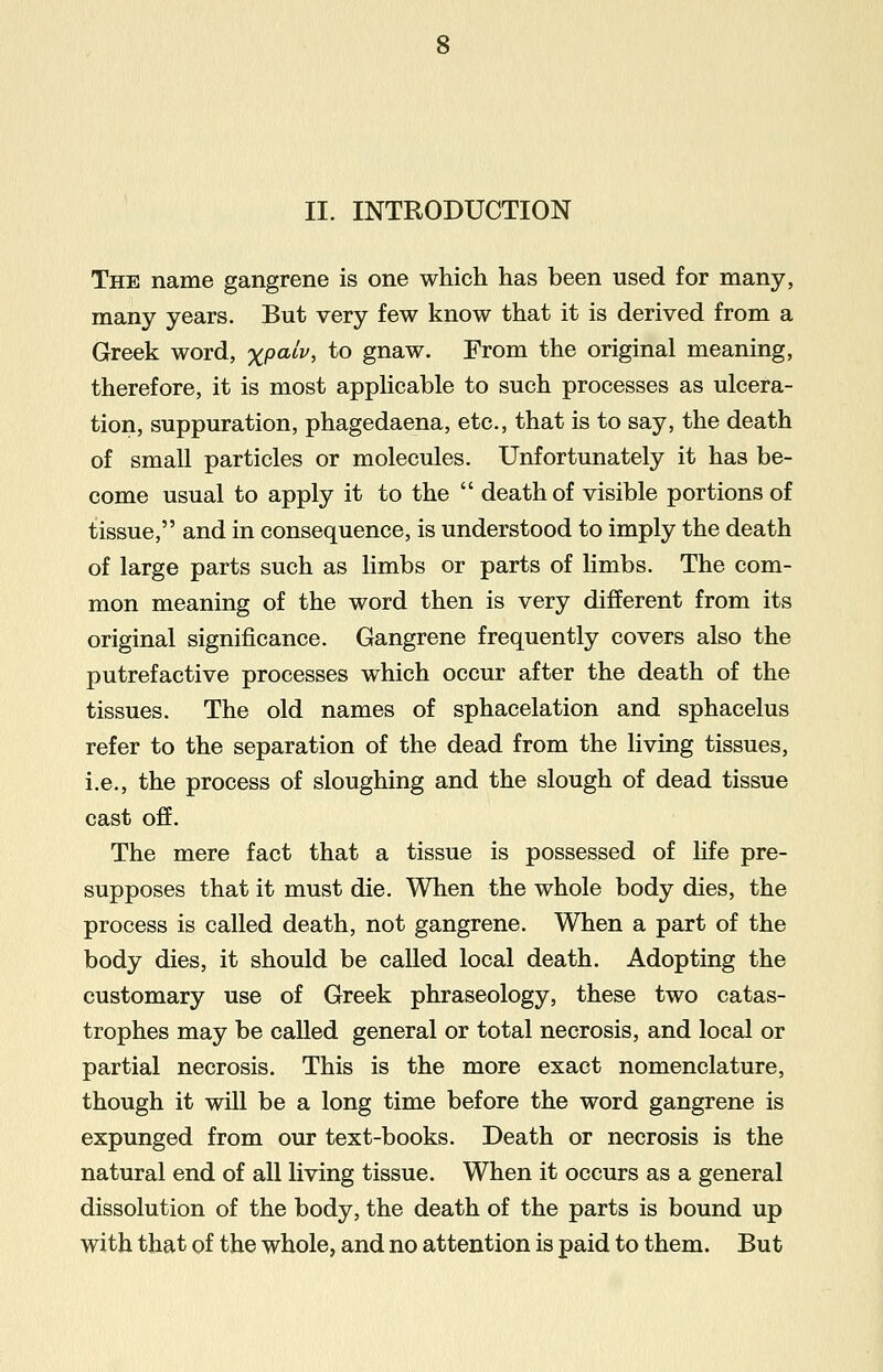 The name gangrene is one which has been used for many, many years. But very few know that it is derived from a Greek word, %p<uV, to gnaw. From the original meaning, therefore, it is most applicable to such processes as ulcera- tion, suppuration, phagedaena, etc., that is to say, the death of small particles or molecules. Unfortunately it has be- come usual to apply it to the  death of visible portions of tissue, and in consequence, is understood to imply the death of large parts such as limbs or parts of limbs. The com- mon meaning of the word then is very different from its original significance. Gangrene frequently covers also the putrefactive processes which occur after the death of the tissues. The old names of sphacelation and sphacelus refer to the separation of the dead from the living tissues, i.e., the process of sloughing and the slough of dead tissue cast off. The mere fact that a tissue is possessed of life pre- supposes that it must die. When the whole body dies, the process is called death, not gangrene. When a part of the body dies, it should be called local death. Adopting the customary use of Greek phraseology, these two catas- trophes may be called general or total necrosis, and local or partial necrosis. This is the more exact nomenclature, though it will be a long time before the word gangrene is expunged from our text-books. Death or necrosis is the natural end of all living tissue. When it occurs as a general dissolution of the body, the death of the parts is bound up with that of the whole, and no attention is paid to them. But