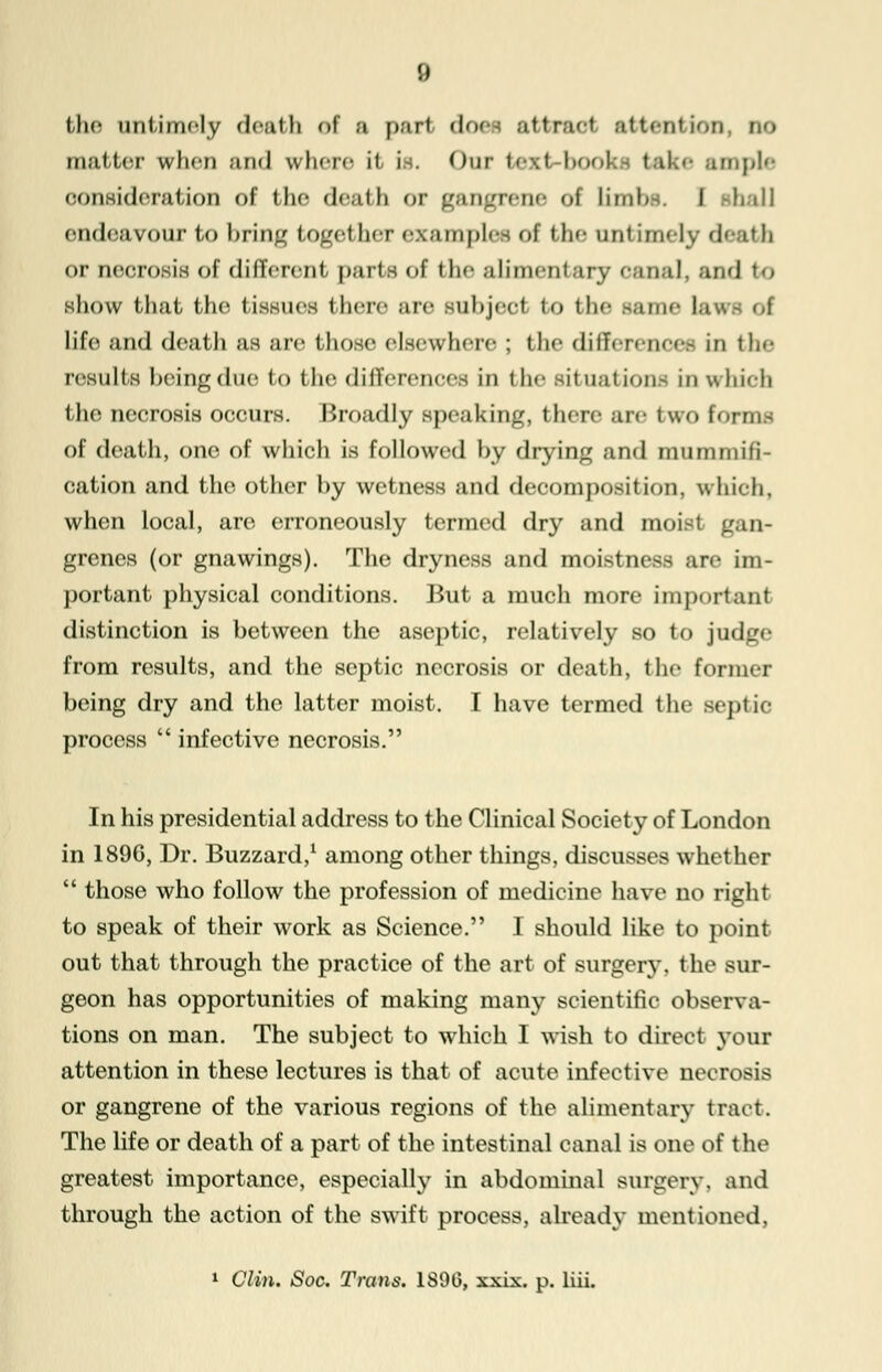 the untimely deatb of a pari does attract attention, no matter when and where it is. Our texl book take ample consideration of the death or gangrene of limb I ball endeavour to bring togef her examples of the unt im«-lv deatil or necrosis of different parts of the alimentary < •; t n a J. and to show that the tissues \\\cvc are subject to the same laws of life and death as are those elsewhere ; the differences in the results being due to the differences in the situations in which the necrosis occurs. Broadly speaking, then- are two forms of death, one of which is followed by drying and mummifi- cation and the other by wetness and decomposition, wliieh, when local, are erroneously termed dry and moist gan- grenes (or gnawings). The dryness and moistness are im- portant physical conditions. But a much more important distinction is between the aseptic, relatively so to judge from results, and the septic necrosis or death, the former being dry and the latter moist. I have termed the septic process  infective necrosis. In his presidential address to the Clinical Society of London in 1896, Dr. Buzzard,1 among other things, discusses whether  those who follow the profession of medicine have no right to speak of their work as Science. I should like to point out that through the practice of the art of surgery, the sur- geon has opportunities of making many scientific observa- tions on man. The subject to which I wish to direct your attention in these lectures is that of acute infective necrosis or gangrene of the various regions of the alimentary tract. The life or death of a part of the intestinal canal is one of the greatest importance, especially in abdominal surgery, and through the action of the swift process, already mentioned, 1 Clin. Soc. Trans. 1S9G, xxix. p. liii.