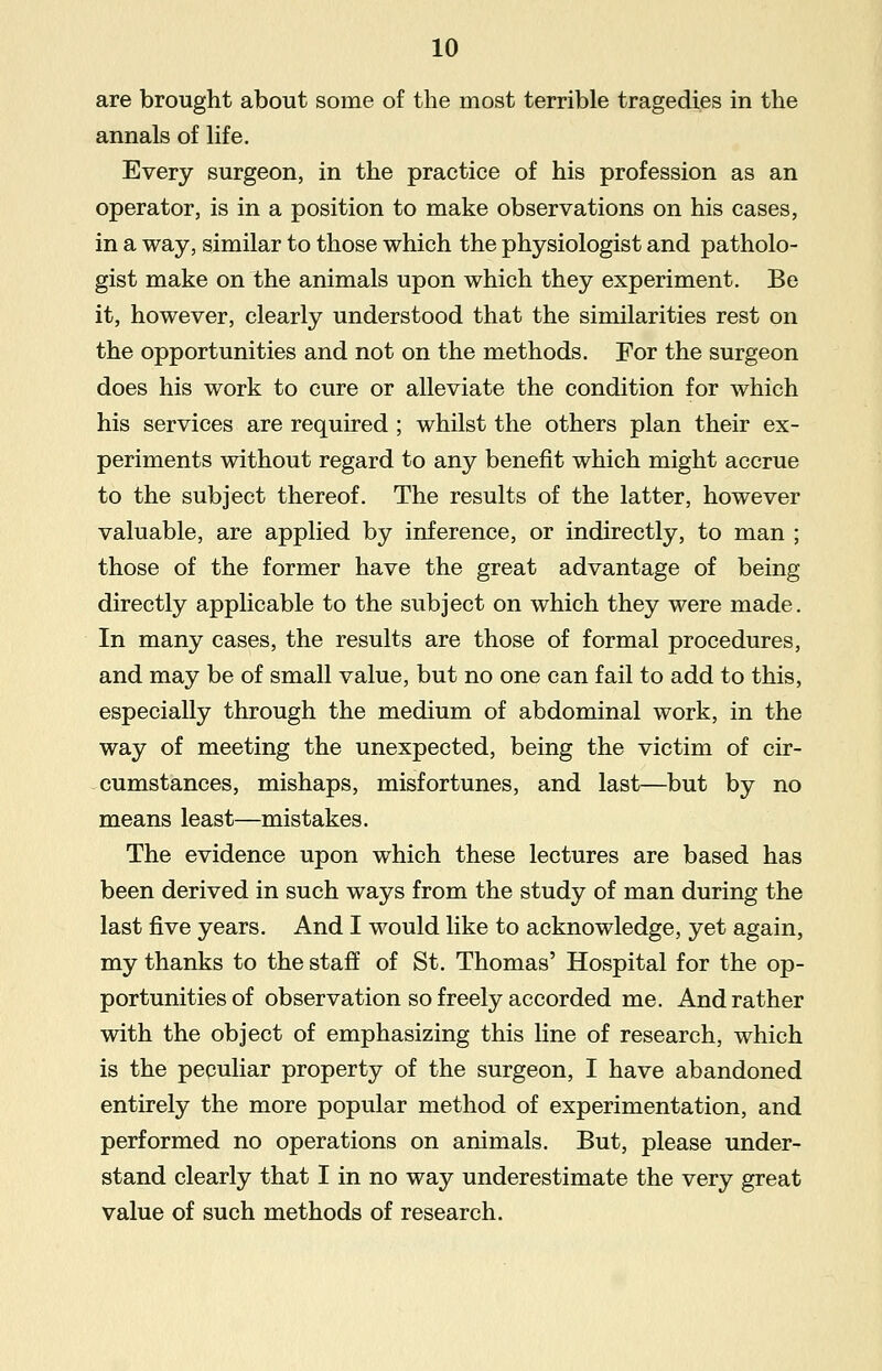 are brought about some of the most terrible tragedies in the annals of life. Every surgeon, in the practice of his profession as an operator, is in a position to make observations on his cases, in a way, similar to those which the physiologist and patholo- gist make on the animals upon which they experiment. Be it, however, clearly understood that the similarities rest on the opportunities and not on the methods. For the surgeon does his work to cure or alleviate the condition for which his services are required ; whilst the others plan their ex- periments without regard to any benefit which might accrue to the subject thereof. The results of the latter, however valuable, are applied by inference, or indirectly, to man ; those of the former have the great advantage of being directly applicable to the subject on which they were made. In many cases, the results are those of formal procedures, and may be of small value, but no one can fail to add to this, especially through the medium of abdominal work, in the way of meeting the unexpected, being the victim of cir- cumstances, mishaps, misfortunes, and last—but by no means least—mistakes. The evidence upon which these lectures are based has been derived in such ways from the study of man during the last five years. And I would like to acknowledge, yet again, my thanks to the staff of St. Thomas' Hospital for the op- portunities of observation so freely accorded me. And rather with the object of emphasizing this line of research, which is the peculiar property of the surgeon, I have abandoned entirely the more popular method of experimentation, and performed no operations on animals. But, please under- stand clearly that I in no way underestimate the very great value of such methods of research.