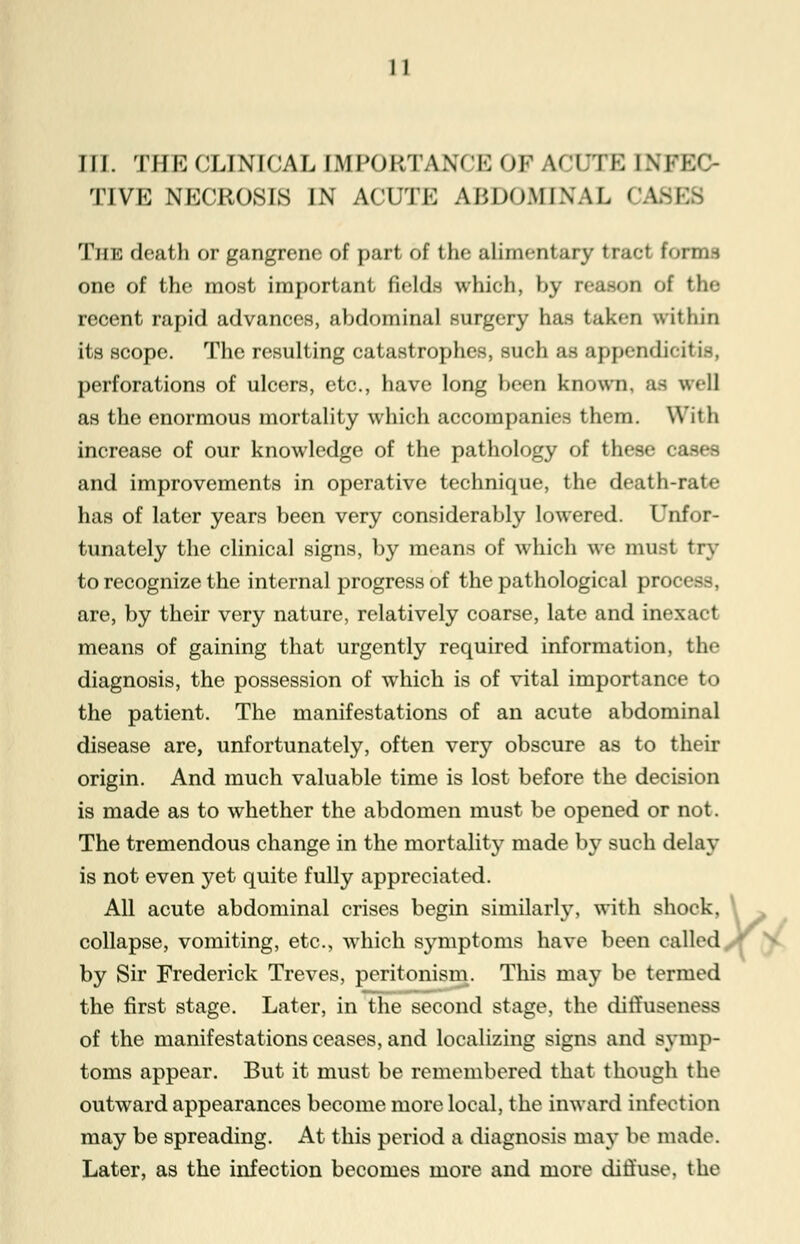 III. THE CLINICAL IMPORTANCE OF ACUTE INFEC- TIVE NECROSIS IN ACUTE ABDOMINAL CAS] TiiM deaf li or gangrem of part of the alimentary trad forma one of the most important fields which, by reason of the recent rapid advances, abdominal surgery has taken within its scope. The resulting catastrophes, such as appendieit is, perforations of ulcers, etc., have long been known, as well as the enormous mortality which accompanies them. With increase of our knowledge of the pathology of these oaf and improvements in operative technique, the death-rate has of later years been very considerably lowered. Tnfor- tunately the clinical signs, by means of which we must try to recognize the internal progress of the pathological process, are, by their very nature, relatively coarse, late and inexad means of gaining that urgently required information, the diagnosis, the possession of which is of vital importance to the patient. The manifestations of an acute abdominal disease are, unfortunately, often very obscure as to their origin. And much valuable time is lost before the decision is made as to whether the abdomen must be opened or not. The tremendous change in the mortality made by such delay is not even yet quite fully appreciated. All acute abdominal crises begin similarly, with shock, collapse, vomiting, etc., which symptoms have been called by Sir Frederick Treves, peritonism. This may be termed the first stage. Later, in the second stage, the diffuseness of the manifestations ceases, and localizing signs and symp- toms appear. But it must be remembered that though the outward appearances become more local, the inward infection may be spreading. At this period a diagnosis may be made. Later, as the infection becomes more and more diffuse, the