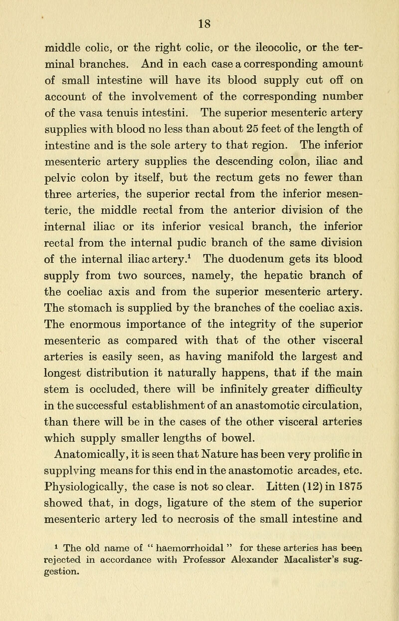 middle colic, or the right colic, or the ileocolic, or the ter- minal branches. And in each case a corresponding amount of small intestine will have its blood supply cut off on account of the involvement of the corresponding number of the vasa tenuis intestini. The superior mesenteric artery supplies with blood no less than about 25 feet of the length of intestine and is the sole artery to that region. The inferior mesenteric artery supplies the descending colon, iliac and pelvic colon by itself, but the rectum gets no fewer than three arteries, the superior rectal from the inferior mesen- teric, the middle rectal from the anterior division of the internal iliac or its inferior vesical branch, the inferior rectal from the internal pudic branch of the same division of the internal iliac artery.1 The duodenum gets its blood supply from two sources, namely, the hepatic branch of the coeliac axis and from the superior mesenteric artery. The stomach is supplied by the branches of the coeliac axis. The enormous importance of the integrity of the superior mesenteric as compared with that of the other visceral arteries is easily seen, as having manifold the largest and longest distribution it naturally happens, that if the main stem is occluded, there will be infinitely greater difficulty in the successful establishment of an anastomotic circulation, than there will be in the cases of the other visceral arteries which supply smaller lengths of bowel. Anatomically, it is seen that Nature has been very prolific in supplying means for this end in the anastomotic arcades, etc. Physiologically, the case is not so clear. Litten (12) in 1875 showed that, in dogs, ligature of the stem of the superior mesenteric artery led to necrosis of the small intestine and 1 The old name of  haemorrhoidal  for these arteries has been rejected in accordance with Professor Alexander Macalister's sug- gestion.