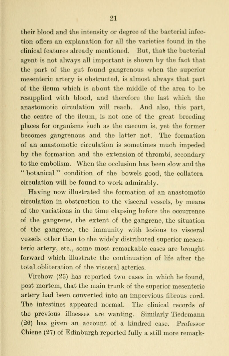 their blood and the intensity or degree of the l> e •>< rial infee- tion offers an explanation for all the varieties found in the clinical features already mentioned. But, that the bacterial agent is not always all important is shown by the tsd thai the part of the gut found gangrenous when the superior mesenteric artery is obstructed, is almost always that pari of the ileum which is about the middle of the area to be resupplied with blood, and therefore the last which the anastomotic circulation will reach. And also, this part, the centre of the ileum, is not one of the great breeding places for organisms such as the caecum is, yet the former becomes gangrenous and the latter not. The formation of an anastomotic circulation is sometimes much impeded by the formation and the extension of thrombi, secondary to the embolism. When the occlusion has been slow and the  botanical  condition of the bowels good, the collatera circulation will be found to work admirably. Having now illustrated the formation of an anastomotic circulation in obstruction to the visceral vessels, by means of the variations in the time elapsing before the occurrence of the gangrene, the extent of the gangrene, the situation of the gangrene, the immunity with lesions to visceral vessels other than to the widely distributed superior mesen- teric artery, etc., some most remarkable cases are brought forward which illustrate the continuation of life after the total obliteration of the visceral arteries. Virchow (25) has reported two cases in which he found, post mortem, that the main trunk of the superior mesenteric artery had been converted into an impervious fibrous cord. The intestines appeared normal. The clinical records of the previous illnesses are wanting. Similarly Tiedemann (26) has given an account of a kindred case. Professor Chiene (27) of Edinburgh reported fully a still more remark-