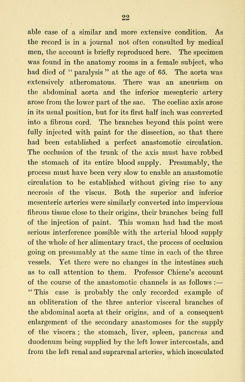 able case of a similar and more extensive condition. As the record is in a journal not often consulted by medical men, the account is briefly reproduced here. The specimen was found in the anatomy rooms in a female subject, who had died of  paralysis  at the age of 65. The aorta was extensively atheromatous. There was an aneurism on the abdominal aorta and the inferior mesenteric artery arose from the lower part of the sac. The coeliac axis arose in its usual position, but for its first half inch was converted into a fibrous cord. The branches beyond this point were fully injected with paint for the dissection, so that there had been established a perfect anastomotic circulation. The occlusion of the trunk of the axis must have robbed the stomach of its entire blood supply. Presumably, the process must have been very slow to enable an anastomotic circulation to be established without giving rise to any necrosis of the viscus. Both the superior and inferior mesenteric arteries were similarly converted into impervious fibrous tissue close to their origins, their branches being full of the injection of paint. This woman had had the most serious interference possible with the arterial blood supply of the whole of her alimentary tract, the process of occlusion going on presumably at the same time in each of the three vessels. Yet there were no changes in the intestines such as to call attention to them. Professor Chiene's account of the course of the anastomotic channels is as follows :—  This case is probably the only recorded example of an obliteration of the three anterior visceral branches of the abdominal aorta at their origins, and of a consequent enlargement of the secondary anastomoses for the supply of the viscera ; the stomach, liver, spleen, pancreas and duodenum being supplied by the left lower intercostals, and from the left renal and suprarenal arteries, which inosculated