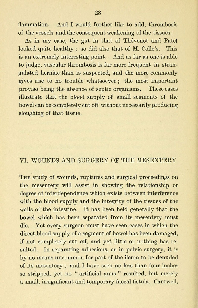 flammation. And I would further like to add, thrombosis of the vessels and the consequent weakening of the tissues. As in my case, the gut in that of Thevenot and Patel looked quite healthy ; so did also that of M. Colle's. This is an extremely interesting point. And as far as one is able to judge, vascular thrombosis is far more frequent in stran- gulated herniae than is suspected, and the more commonly gives rise to no trouble whatsoever ; the most important proviso being the absence of septic organisms. These cases illustrate that the blood supply of small segments of the bowel can be completely cut off without necessarily producing sloughing of that tissue. VI. WOUNDS AND SURGERY OF THE MESENTERY The study of wounds, ruptures and surgical proceedings on the mesentery will assist in showing the relationship or degree of interdependence which exists between interference with the blood supply and the integrity of the tissues of the walls of the intestine. It has been held generally that the bowel which has been separated from its mesentery must die. Yet every surgeon must have seen cases in which the direct blood supply of a segment of bowel has been damaged, if not completely cut off, and yet little or nothing has re- sulted. In separating adhesions, as in pelvic surgery, it is by no means uncommon for part of the ileum to be denuded of its mesentery ; and I have seen no less than four inches so stripped, yet no  artificial anus  resulted, but merely a small, insignificant and temporary faecal fistula. Cantwell,