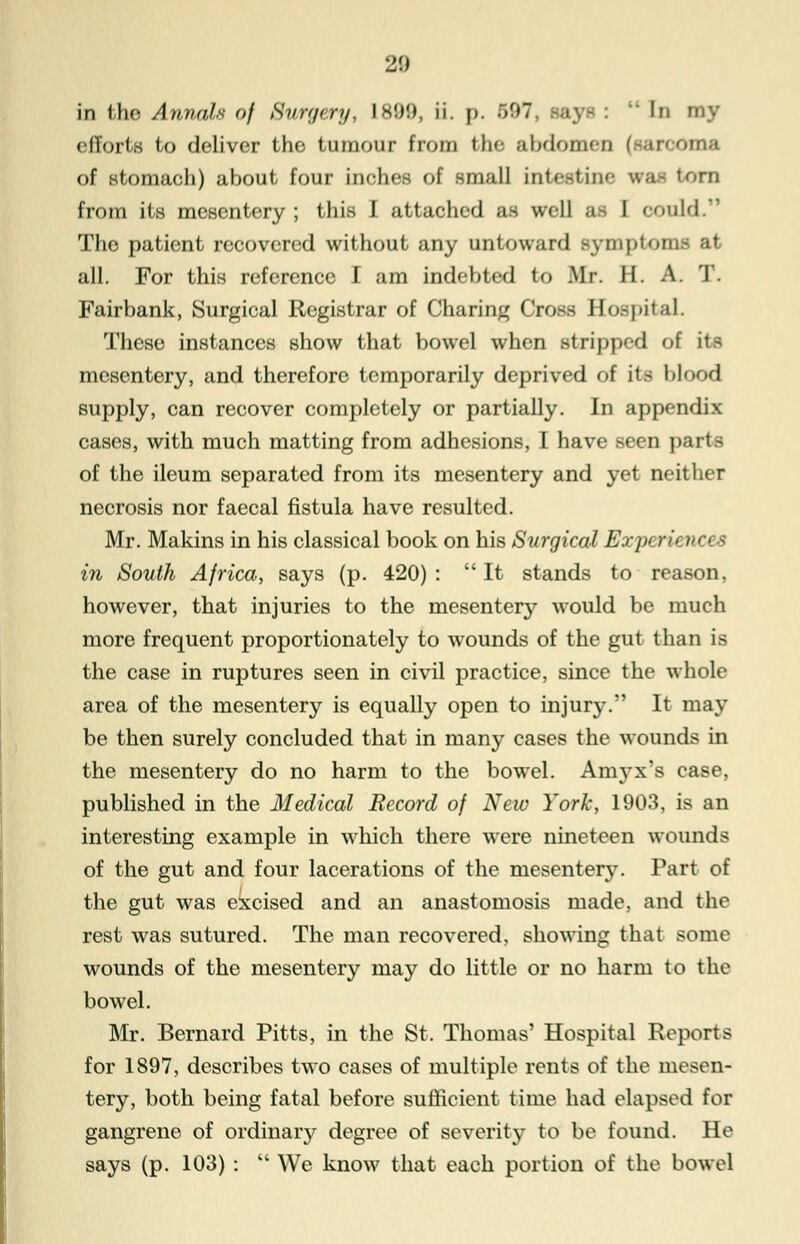 in the Annals of Stt/rgery, 1899, ii. p. >f»7  In my efforts to deliver the tumour from the abdo ir'-orna of stomach) about four inches of small intestine WM torn from its mesentery ; this J attached as well ;i I could.'1 The patient recovered without any untoward symptoms at all. For this reference I am indebted to Mr II. A. T. Fairbank, Surgical Registrar of Charing Cross Hospital. These instances show that bowel when stripped of its mesentery, and therefore temporarily deprived of its blood supply, can recover completely or partially. In appendix cases, with much matting from adhesions, I have seen parts of the ileum separated from its mesentery and yet neither necrosis nor faecal fistula have resulted. Mr. Makins in his classical book on his Surgical Exjk ru >>ces in South Africa, says (p. 420) :  It stands to reason, however, that injuries to the mesentery would be much more frequent proportionately to wounds of the gut than is the case in ruptures seen in civil practice, since the whole area of the mesentery is equally open to injury. It may be then surely concluded that in many cases the wounds in the mesentery do no harm to the bowel. Amyx's case, published in the Medical Record of New York, 1903, is an interesting example in which there were nineteen wounds of the gut and four lacerations of the mesentery. Part of the gut was excised and an anastomosis made, and the rest was sutured. The man recovered, showing that some wounds of the mesentery may do little or no harm to the bowel. Mr. Bernard Pitts, in the St. Thomas' Hospital Reports for 1897, describes two cases of multiple rents of the mesen- tery, both being fatal before sufficient time had elapsed for gangrene of ordinary degree of severity to be found. He says (p. 103) :  We know that each portion of the bowel