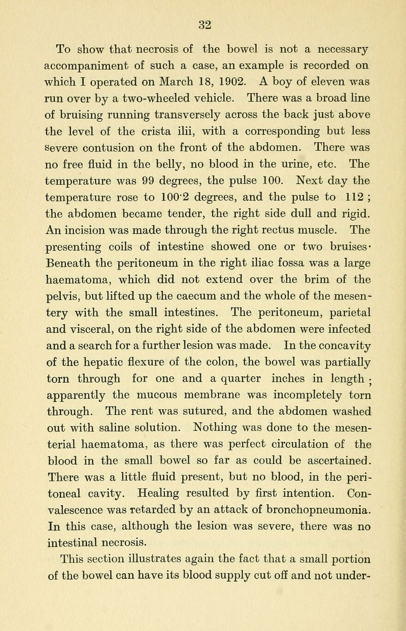 To show that necrosis of the bowel is not a necessary accompaniment of such a case, an example is recorded on which I operated on March 18, 1902. A boy of eleven was run over by a two-wheeled vehicle. There was a broad line of bruising running transversely across the back just above the level of the crista ilii, with a corresponding but less severe contusion on the front of the abdomen. There was no free fluid in the belly, no blood in the urine, etc. The temperature was 99 degrees, the pulse 100. Next day the temperature rose to 100'2 degrees, and the pulse to 112 ; the abdomen became tender, the right side dull and rigid. An incision was made through the right rectus muscle. The presenting coils of intestine showed one or two bruises* Beneath the peritoneum in the right iliac fossa was a large haematoma, which did not extend over the brim of the pelvis, but lifted up the caecum and the whole of the mesen- tery with the small intestines. The peritoneum, parietal and visceral, on the right side of the abdomen were infected and a search for a further lesion was made. In the concavity of the hepatic flexure of the colon, the bowel was partially torn through for one and a quarter inches in length • apparently the mucous membrane was incompletely torn through. The rent was sutured, and the abdomen washed out with saline solution. Nothing was done to the mesen- terial haematoma, as there was perfect circulation of the blood in the small bowel so far as could be ascertained. There was a little fluid present, but no blood, in the peri- toneal cavity. Healing resulted by first intention. Con- valescence was retarded by an attack of bronchopneumonia. In this case, although the lesion was severe, there was no intestinal necrosis. This section illustrates again the fact that a small portion of the bowel can have its blood supply cut off and not under-