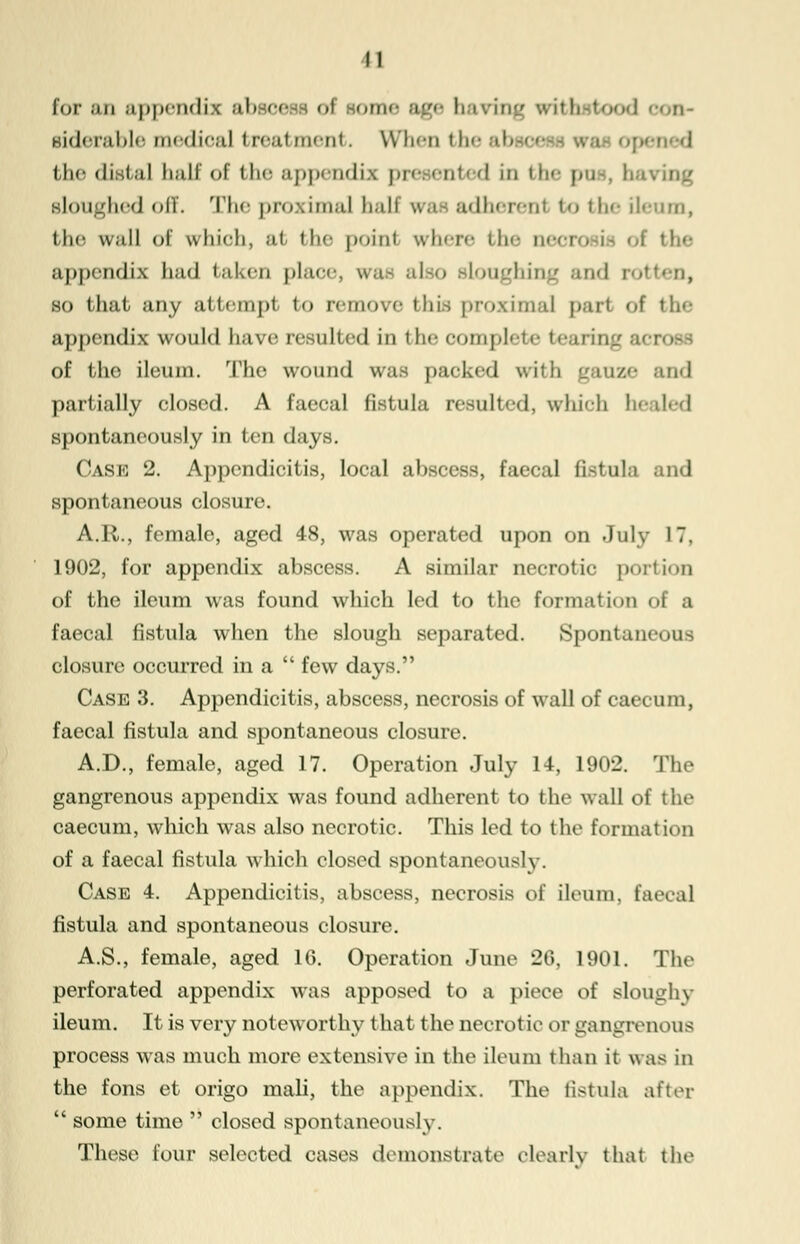 for an appendix abscess of souk- age li wing with food siderable medioaJ treatment. When the the distal ball of the appendix presented in the pus, ha sloughed off. The proximal half was adherent to the ileum, the \v;i!l of which, at the point where 'l- neoi the appendix had taken place, w.i- also sloughing so that any attempt to remove this proximal part of the appendix would have resulted in the complete tcarin of the ileum. The wound was packed with gauze and partially closed. A faeeal fistula resulted, which h>-d-d spontaneously in ten days. Case 2. Appendicitis, local abscess, faecal fistula and spontaneous closure. A.R., female, aged 48, was operated upon on July 17, 1902, for appendix abscess. A similar necrotic portion of the ileum was found which led to the formation ol a faecal fistula when the slough separated. Spontaneous closure occurred in a  few days. Case 3. Appendicitis, abscess, necrosis of wall of caecum, faecal fistula and spontaneous closure. A.D., female, aged 17. Operation July 14, 1902. The gangrenous appendix was found adherent to the wall of the caecum, which was also necrotic. This led to the formation of a faecal fistula which closed spontaneously. Case 4. Appendicitis, abscess, necrosis of ileum, faecal fistula and spontaneous closure. A.S., female, aged 16. Operation June 26, 1901. The perforated appendix was apposed to a piece of sloughy ileum. It is very noteworthy that the necrotic or gangrenous process was much more extensive in the ileum than it was in the fons et origo mali, the appendix. The fistula after  some time  closed spontaneously. These four selected cases demonstrate clearly that the