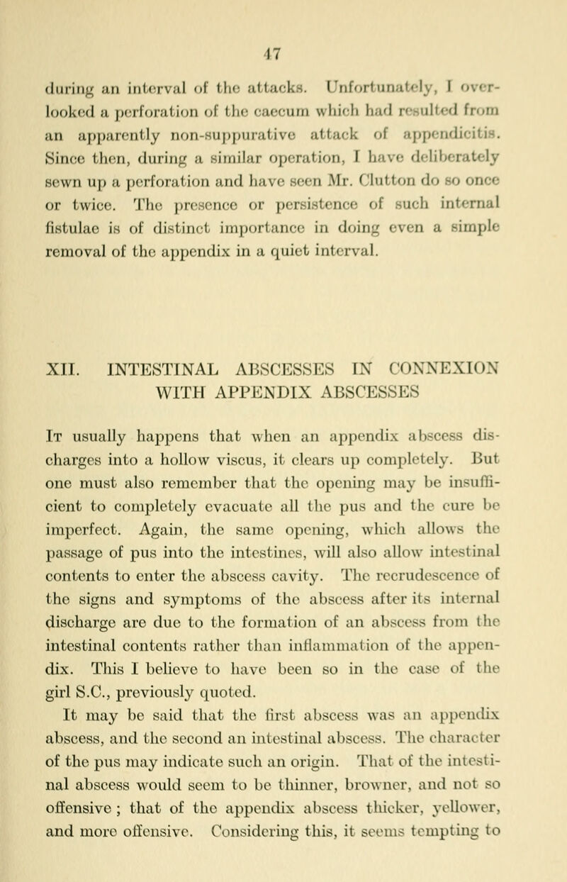 during an interval of the attacks. Unfortunately, I 01 looked ;i perforation of fche oaecum vrhico had resulted from an apparently non-suppurative attack of appendicitis. Since then, during b Bimilar operation, I have deliberately sewn up a perforation and have seen .Mr. ( lut ton <\<> -<> once or twice. The presence or per i ich internal fistulae in of distinct importance in doing BVOT B simple removal of the appendix in a quiet interval. XII. INTESTINAL ABSCESSES IN CONNEXION WITH APPENDIX ABSCESSES It usually happens that when an appendix abscess dis- charges into a hollow viscus, it clears up completely. But one must also remember that the opening may be insuffi- cient to completely evacuate all the pus and the cure be imperfect. Again, the same opening, which allows the passage of pus into the intestines, will also allow intestinal contents to enter the abscess cavity. The recrudescence of the signs and symptoms of the abscess after it- internal discharge are due to the formation of an abscess from the intestinal contents rather than inflammation of the appen- dix. This I believe to have been so in the ease of the girl S.C., previously quoted. It may be said that the first abscess was an appendix abscess, and the second an intestinal abscess. The character of the pus may indicate such an origin. That of fche intesti- nal abscess would seem to be thinner, browner, and not BO offensive ; that of the appendix abscess thicker, yellower, and more offensive. Considering this, it seems tempting to